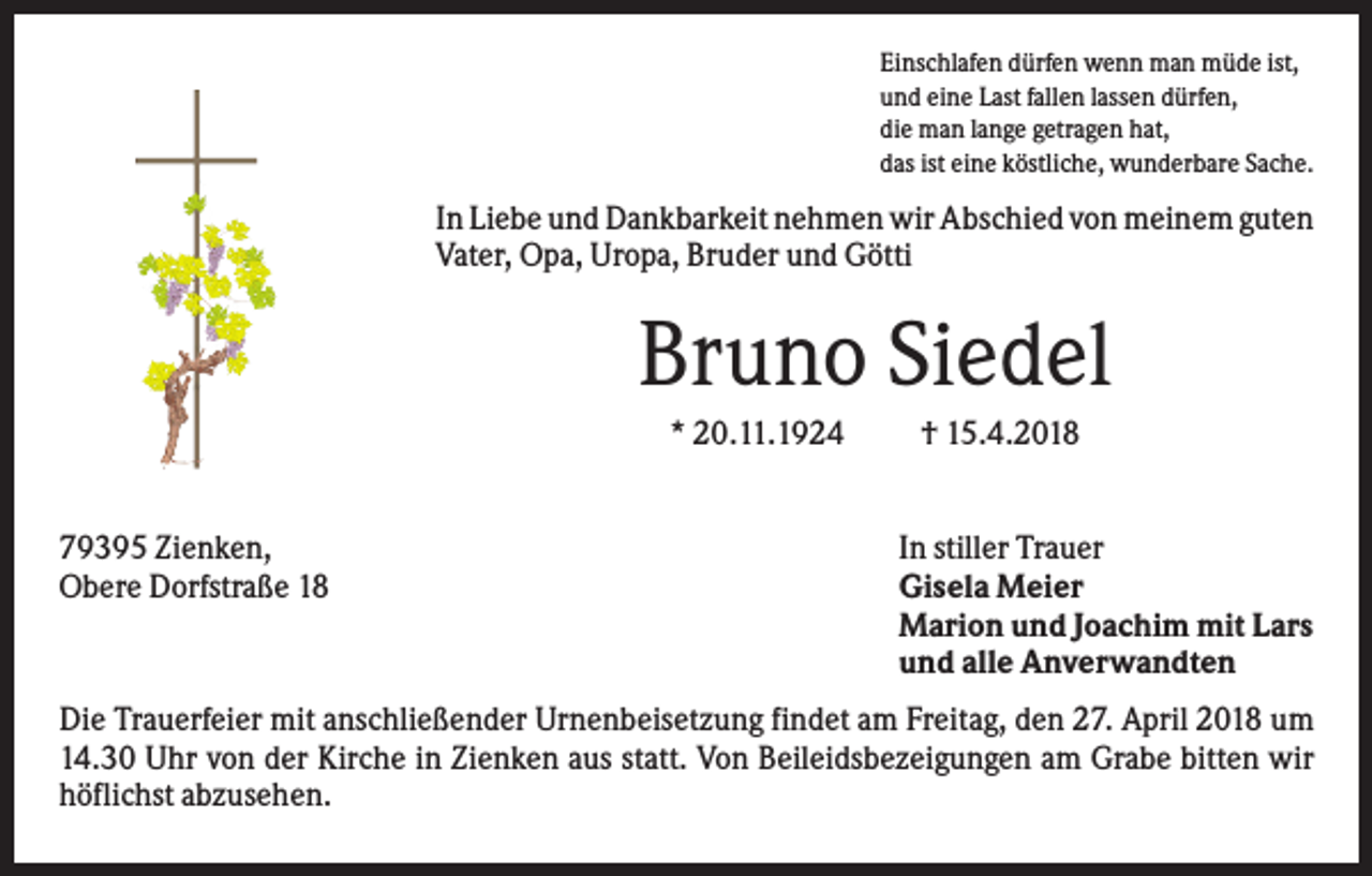 <p>Einschlafen dürfen wenn man müde ist,<br />und eine Last fallen lassen dürfen,<br />die man lange getragen hat,<br />das ist eine köstliche, wunderbare Sache.</p><p>In Liebe und Dankbarkeit nehmen wir Abschied von meinem guten<br />Vater, Opa, Uropa, Bruder und Götti</p><p>Bruno Siedel<br />* 20.11.1924</p><p>79395 Zienken,<br />Obere Dorfstraße 18</p><p>† 15.4.2018</p><p>In stiller Trauer<br />Gisela Meier<br />Marion und Joachim mit Lars<br />und alle Anverwandten</p><p>Die Trauerfeier mit anschließender Urnenbeisetzung findet am Freitag, den 27. April 2018 um<br />14.30 Uhr von der Kirche in Zienken aus statt. Von Beileidsbezeigungen am Grabe bitten wir<br />höflichst abzusehen.</p>