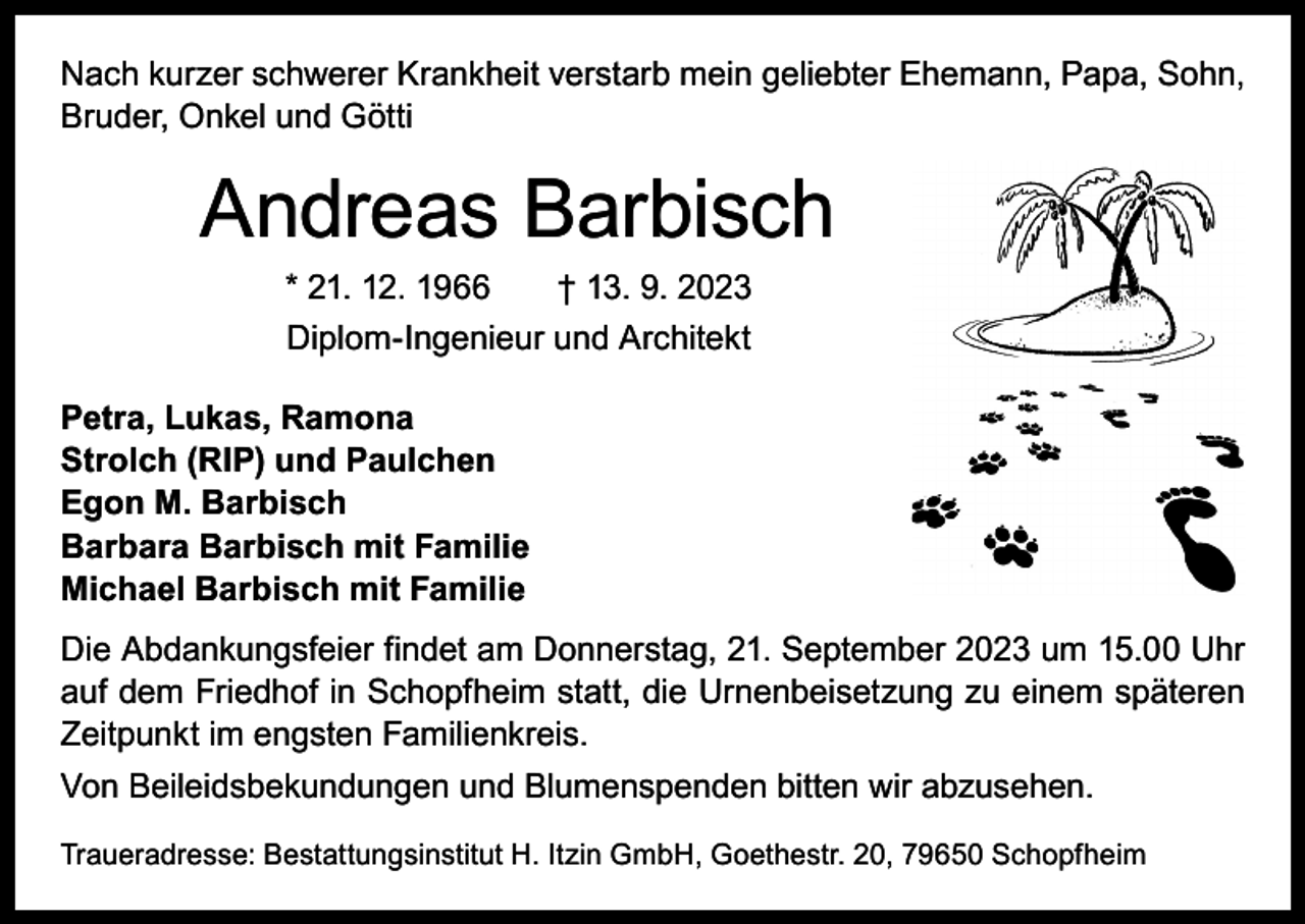 <p>Nach kurzer schwerer Krankheit verstarb mein geliebter Ehemann, Papa, Sohn,<br />Bruder, Onkel und Götti</p><p>Andreas Barbisch<br />* 21. 12. 1966 † 13. 9. 2023<br />Diplom-Ingenieur und Architekt<br />Petra, Lukas, Ramona<br />Strolch (RIP) und Paulchen<br />Egon M. Barbisch<br />Barbara Barbisch mit Familie<br />Michael Barbisch mit Familie<br />Die Abdankungsfeier findet am Donnerstag, 21. September 2023 um 15.00 Uhr<br />auf dem Friedhof in Schopfheim statt, die Urnenbeisetzung zu einem ­späteren<br />Zeitpunkt im engsten Familienkreis.<br />Von Beileidsbekundungen und Blumenspenden bitten wir abzusehen.<br />Traueradresse: Bestattungsinstitut H. Itzin GmbH, Goethestr. 20, 79650 Schopfheim</p>