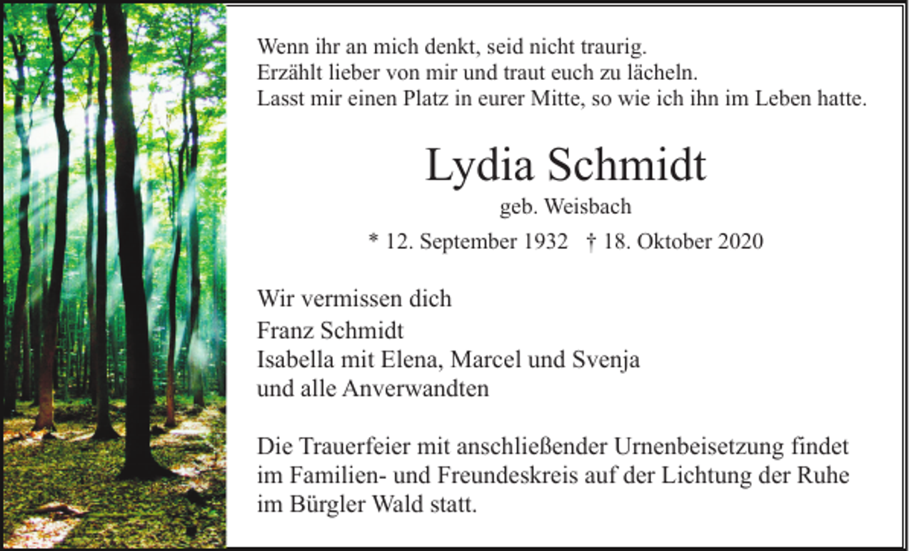<p>Wenn ihr an mich denkt, seid nicht traurig.<br />Erzählt lieber von mir und traut euch zu lächeln.<br />Lasst mir einen Platz in eurer Mitte, so wie ich ihn im Leben hatte.</p><p>Lydia Schmidt<br />geb. Weisbach<br />* 12. September 1932 † 18. Oktober 2020</p><p>Wir vermissen dich<br />Franz Schmidt<br />Isabella mit Elena, Marcel und Svenja<br />und alle Anverwandten<br />Die Trauerfeier mit anschließender Urnenbeisetzung findet<br />im Familien- und Freundeskreis auf der Lichtung der Ruhe<br />im Bürgler Wald statt.</p>