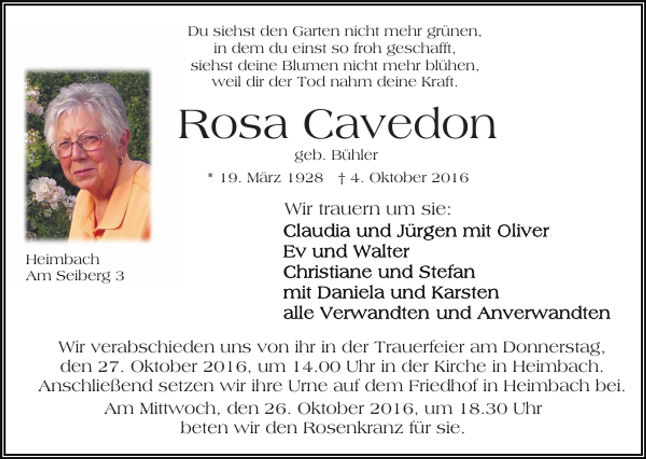 <p>Du siehst den Garten nicht mehr grünen,<br />in dem du einst so froh geschafft,<br />siehst deine Blumen nicht mehr blühen,<br />weil dir der Tod nahm deine Kraft.</p><p>Rosa Cavedon<br />geb. Bühler<br />* 19. März 1928 † 4. Oktober 2016</p><p>Wir trauern um sie:<br />Heimbach<br />Am Seiberg 3</p><p>Wir verabschieden uns von ihr in der Trauerfeier am Donnerstag,<br />den 27. Oktober 2016, um 14.00 Uhr in der Kirche in Heimbach.<br />Anschließend setzen wir ihre Urne auf dem Friedhof in Heimbach bei.<br />Am Mittwoch, den 26. Oktober 2016, um 18.30 Uhr<br />beten wir den Rosenkranz für sie.</p>