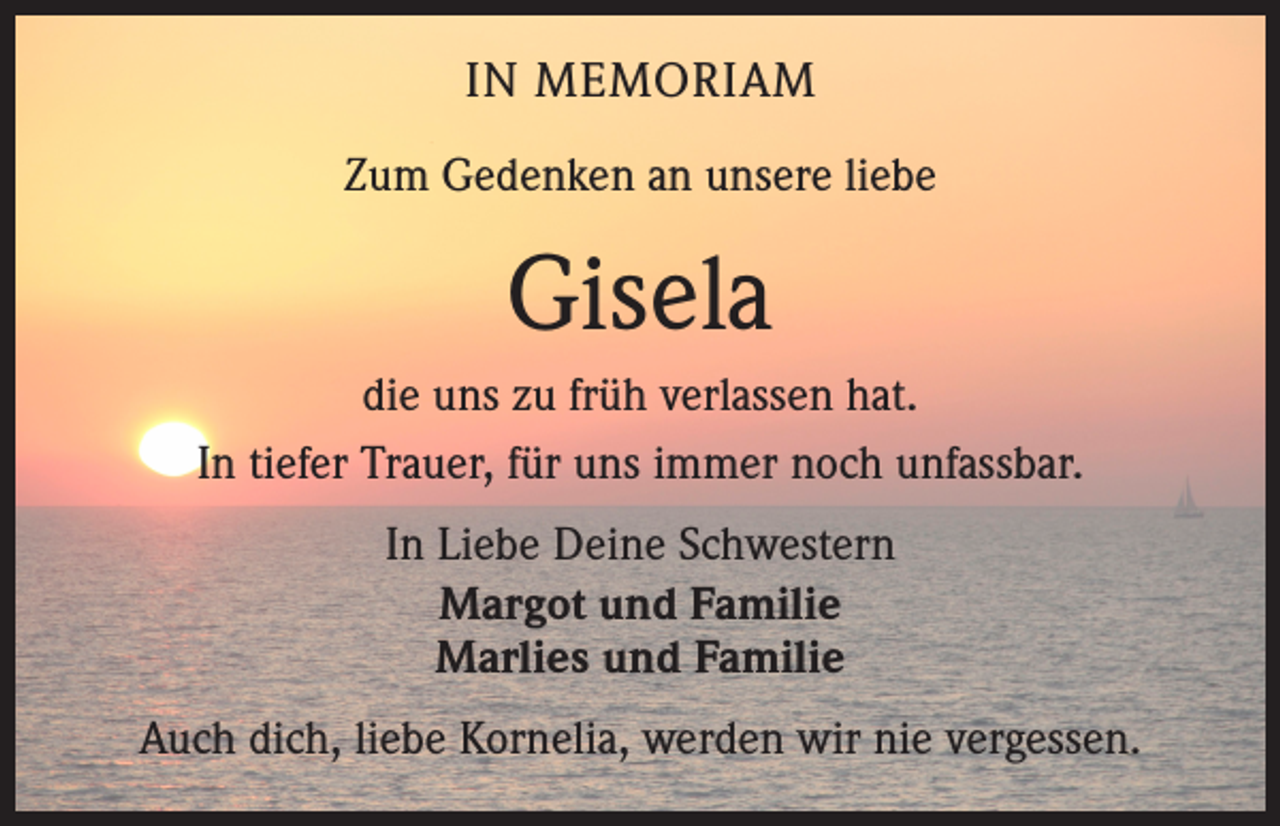 <p>IN MEMORIAM<br />Zum Gedenken an unsere liebe</p><p>Gisela<br />die uns zu früh verlassen hat.<br />In tiefer Trauer, für uns immer noch unfassbar.<br />In Liebe Deine Schwestern<br />Margot und Familie<br />Marlies und Familie<br />Auch dich, liebe Kornelia, werden wir nie vergessen.</p>
