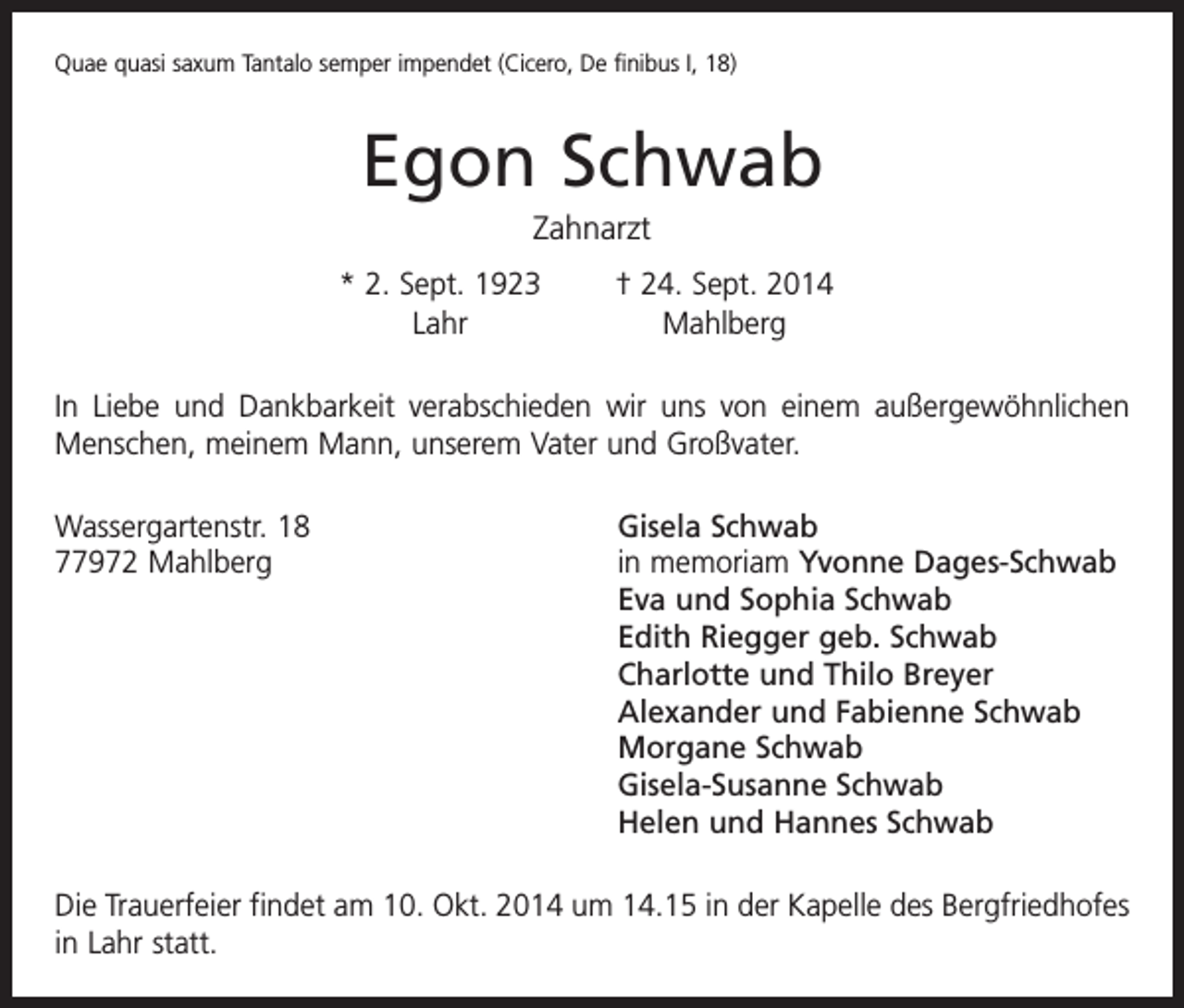 <p>Quae quasi saxum Tantalo semper impendet (Cicero, De finibus I, 18)</p><p>Egon Schwab<br />Zahnarzt</p><p>* 2. Sept. 1923<br />† 24. Sept. 2014<br />Lahr Mahlberg</p><p>In Liebe und Dankbarkeit verabschieden wir uns von einem außergewöhnlichen<br />Menschen, meinem Mann, unserem Vater und Großvater.<br />Wassergartenstr. 18<br />77972 Mahlberg</p><p>Gisela Schwab<br />in memoriam Yvonne Dages-Schwab<br />Eva und Sophia Schwab<br />Edith Riegger geb. Schwab<br />Charlotte und Thilo Breyer<br />Alexander und Fabienne Schwab<br />Morgane Schwab<br />Gisela-Susanne Schwab<br />Helen und Hannes Schwab</p><p>Die Trauerfeier findet am 10. Okt. 2014 um 14.15 in der Kapelle des ­Bergfriedhofes<br />in Lahr statt.</p>