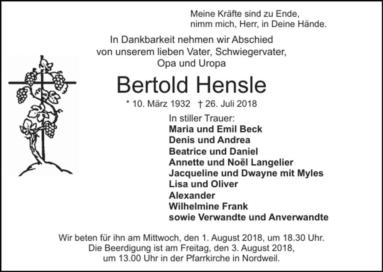 <p>Meine Kräfte sind zu Ende,<br />nimm mich, Herr, in Deine Hände.</p><p>In Dankbarkeit nehmen wir Abschied<br />von unserem lieben Vater, Schwiegervater,<br />Opa und Uropa</p><p>Bertold Hensle<br />* 10. März 1932 † 26. Juli 2018</p><p>In stiller Trauer:<br />Maria und Emil Beck<br />Denis und Andrea<br />Beatrice und Daniel<br />Annette und Noȅl Langelier<br />Jacqueline und Dwayne mit Myles<br />Lisa und Oliver<br />Alexander<br />Wilhelmine Frank<br />sowie Verwandte und Anverwandte<br />Wir beten für ihn am Mittwoch, den 1. August 2018, um 18.30 Uhr.<br />Die Beerdigung ist am Freitag, den 3. August 2018,<br />um 13.00 Uhr in der Pfarrkirche in Nordweil.</p>