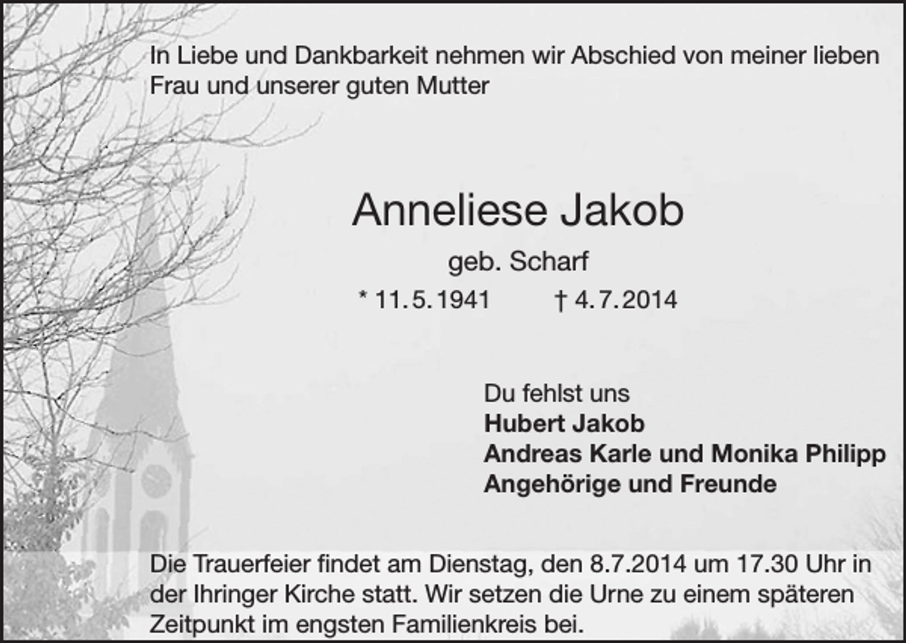 <p>In Liebe und Dankbarkeit nehmen wir Abschied von meiner lieben<br />Frau und unserer guten Mutter</p><p>Anneliese Jakob<br />geb. Scharf<br />* 11. 5. 1941</p><p>† 4. 7. 2014</p><p>Du fehlst uns<br />Hubert Jakob<br />Andreas Karle und Monika Philipp<br />Angehörige und Freunde<br />Die Trauerfeier findet am Dienstag, den 8.7.2014 um 17.30 Uhr in<br />der Ihringer Kirche statt. Wir setzen die Urne zu einem späteren<br />Zeitpunkt im engsten Familienkreis bei.</p>