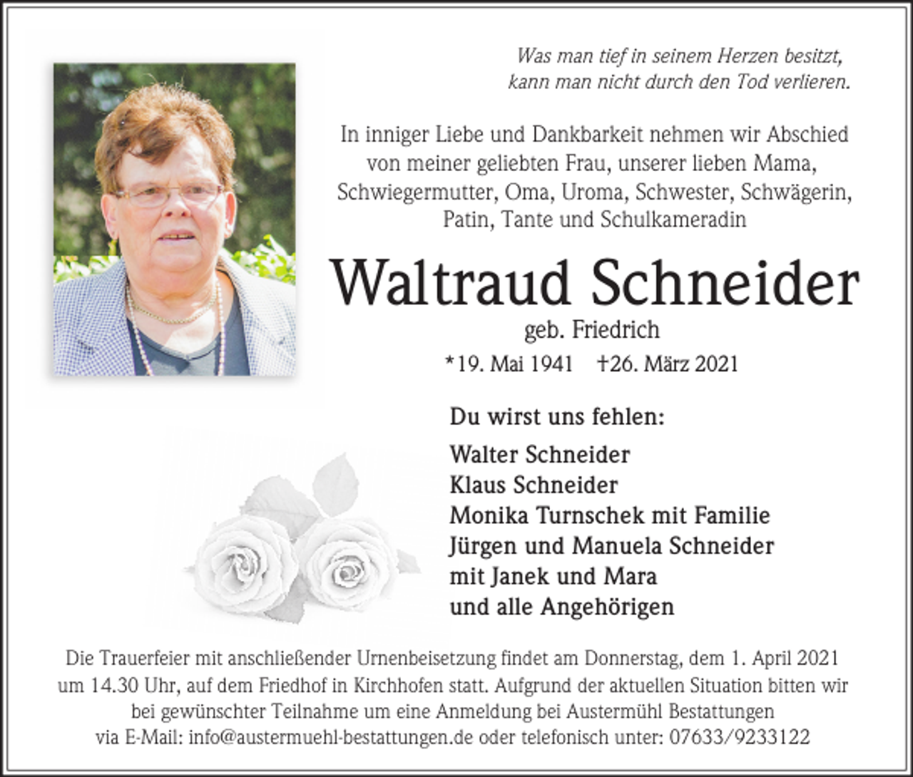 <p>Was man tief in seinem Herzen besitzt,<br />kann man nicht durch den Tod verlieren.</p><p>In inniger Liebe und Dankbarkeit nehmen wir Abschied<br />von meiner geliebten Frau, unserer lieben Mama,<br />Schwiegermutter, Oma, Uroma, Schwester, Schwägerin,<br />Patin, Tante und Schulkameradin</p><p>Waltraud Schneider<br />geb. Friedrich</p><p>*19. Mai 1941</p><p>†26. März 2021</p><p>Du wirst uns fehlen:<br />Walter Schneider<br />Klaus Schneider<br />Monika Turnschek mit Familie<br />Jürgen und Manuela Schneider<br />mit Janek und Mara<br />und alle Angehörigen<br />Die Trauerfeier mit anschließender Urnenbeisetzung findet am Donnerstag, dem 1. April 2021<br />um 14.30 Uhr, auf dem Friedhof in Kirchhofen statt. Aufgrund der aktuellen Situation bitten wir<br />bei gewünschter Teilnahme um eine Anmeldung bei Austermühl Bestattungen<br />via E-Mail: info@austermuehl-bestattungen.de oder telefonisch unter: 07633/9233122</p>