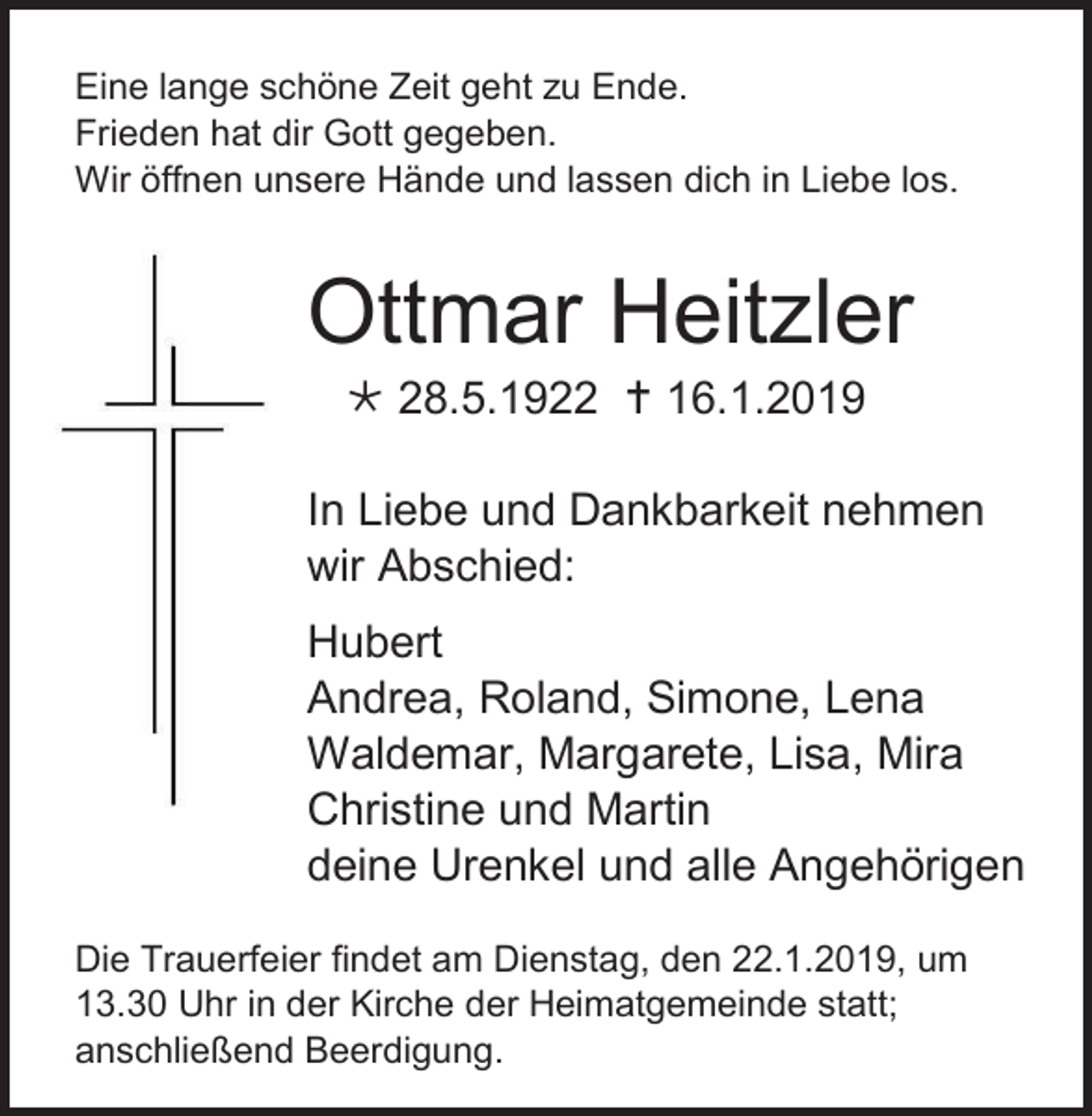 <p>Eine lange schöne Zeit geht zu Ende.<br />Frieden hat dir Gott gegeben.<br />Wir öffnen unsere Hände und lassen dich in Liebe los.</p><p>Ottmar Heitzler<br /> 28.5.1922  16.1.2019<br />In Liebe und Dankbarkeit nehmen<br />wir Abschied:<br />Hubert<br />Andrea, Roland, Simone, Lena<br />Waldemar, Margarete, Lisa, Mira<br />Christine und Martin<br />deine Urenkel und alle Angehörigen<br />Die Trauerfeier findet am Dienstag, den 22.1.2019, um<br />13.30 Uhr in der Kirche der Heimatgemeinde statt;<br />anschließend Beerdigung.</p>