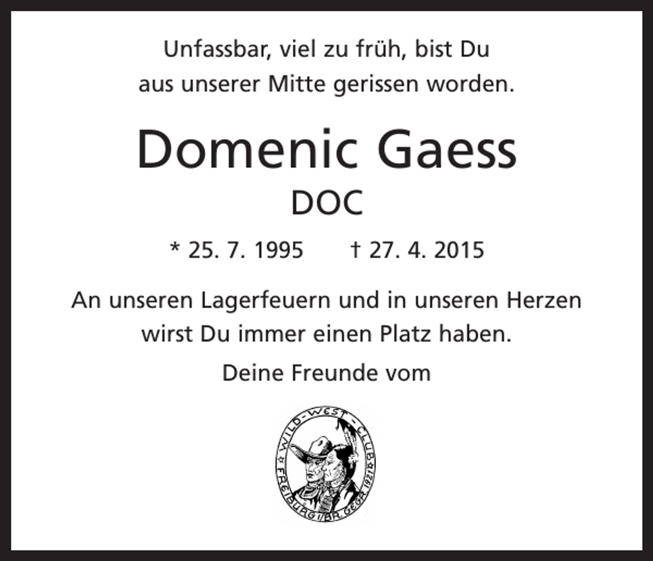 <p>Unfassbar, viel zu früh, bist Du<br />aus unserer Mitte gerissen worden.</p><p>Domenic Gaess<br />DOC<br />* 25. 7. 1995 † 27. 4. 2015<br />An unseren Lagerfeuern und in unseren Herzen<br />wirst Du immer einen Platz haben.<br />Deine Freunde vom</p>