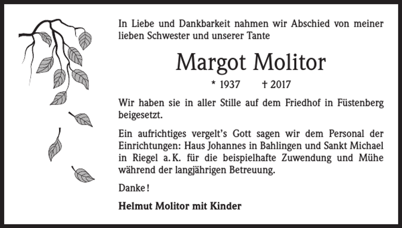 <p>In Liebe und Dankbarkeit nahmen wir Abschied von meiner<br />lieben Schwester und unserer Tante</p><p>Margot Molitor<br />* 1937 † 2017<br />Wir haben sie in aller Stille auf dem Friedhof in Füstenberg<br />beigesetzt.<br />Ein aufrichtiges vergelt’s Gott sagen wir dem Personal der<br />­Einrichtungen: Haus Johannes in Bahlingen und Sankt Michael<br />in Riegel a. K. für die beispielhafte Zuwendung und Mühe<br />­während der langjährigen Betreuung.<br />Danke !<br />Helmut Molitor mit Kinder</p>