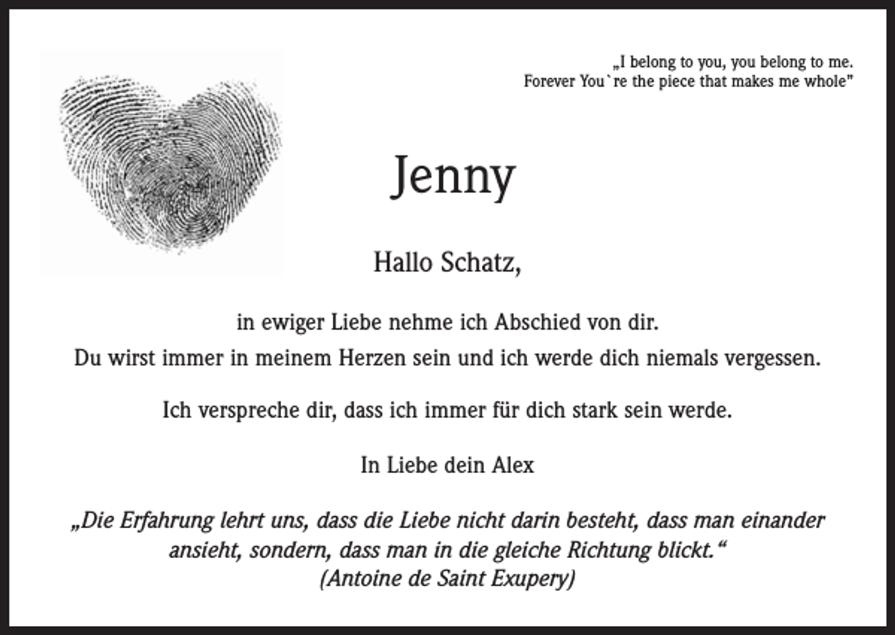 <p>„I belong to you, you belong to me.<br />Forever You`re the piece that makes me whole”</p><p>Jenny<br />Hallo Schatz,<br />in ewiger Liebe nehme ich Abschied von dir.<br />Du wirst immer in meinem Herzen sein und ich werde dich niemals vergessen.<br />Ich verspreche dir, dass ich immer für dich stark sein werde.<br />In Liebe dein Alex<br />„Die Erfahrung lehrt uns, dass die Liebe nicht darin besteht, dass man einander<br />ansieht, sondern, dass man in die gleiche Richtung blickt.“<br />(Antoine de Saint Exupery)</p>