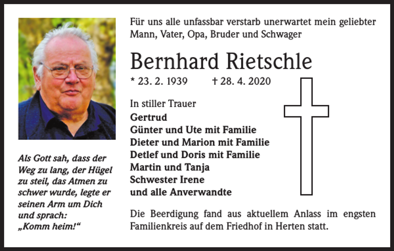 <p>Für uns alle unfassbar verstarb unerwartet mein geliebter<br />Mann, Vater, Opa, Bruder und Schwager</p><p>Bernhard Rietschle<br />* 23. 2. 1939</p><p>Als Gott sah, dass der<br />Weg zu lang, der Hügel<br />zu steil, das Atmen zu<br />schwer wurde, legte er<br />seinen Arm um Dich<br />und sprach:<br />„Komm heim!“</p><p>† 28. 4. 2020</p><p>In stiller Trauer<br />Gertrud<br />Günter und Ute mit Familie<br />Dieter und Marion mit Familie<br />Detlef und Doris mit Familie<br />Martin und Tanja<br />Schwester Irene<br />und alle Anverwandte<br />Die Beerdigung fand aus aktuellem Anlass im engsten<br />Familienkreis auf dem Friedhof in Herten statt.</p>