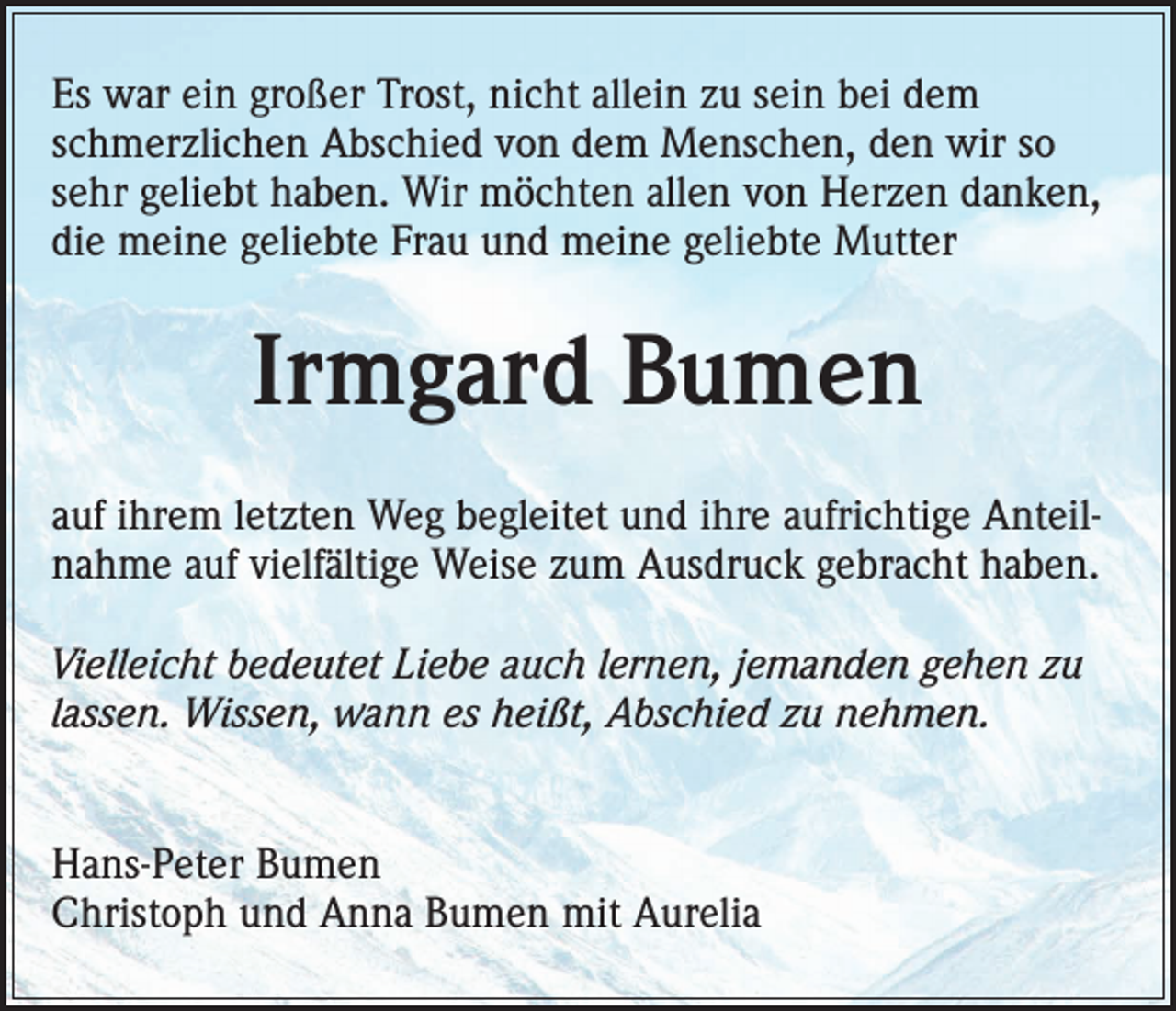 <p>Es war ein großer Trost, nicht allein zu sein bei dem<br />schmerzlichen Abschied von dem Menschen, den wir so<br />sehr geliebt haben. Wir möchten allen von Herzen danken,<br />die meine geliebte Frau und meine geliebte Mutter</p><p>Irmgard Bumen<br />auf ihrem letzten Weg begleitet und ihre aufrichtige Anteilnahme auf vielfältige Weise zum Ausdruck gebracht haben.<br />Vielleicht bedeutet Liebe auch lernen, jemanden gehen zu<br />lassen. Wissen, wann es heißt, Abschied zu nehmen.<br />Hans-Peter Bumen<br />Christoph und Anna Bumen mit Aurelia</p>