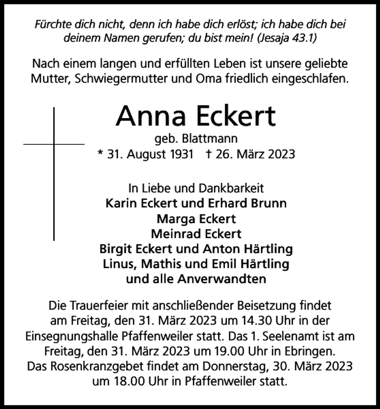 <p>Fürchte dich nicht, denn ich habe dich erlöst; ich habe dich bei<br />deinem Namen gerufen; du bist mein! (Jesaja 43.1)</p><p>Nach einem langen und erfüllten Leben ist unsere geliebte<br />Mutter, Schwiegermutter und Oma friedlich eingeschlafen.</p><p>Anna Eckert</p><p>geb. Blattmann<br />* 31. August 1931 † 26. März 2023<br />In Liebe und Dankbarkeit<br />Karin Eckert und Erhard Brunn<br />Marga Eckert<br />Meinrad Eckert<br />Birgit Eckert und Anton Härtling<br />Linus, Mathis und Emil Härtling<br />und alle Anverwandten<br />Die Trauerfeier mit anschließender Beisetzung findet<br />am Freitag, den 31. März 2023 um 14.30 Uhr in der<br />Einsegnungshalle Pfaffenweiler statt. Das 1. Seelenamt ist am<br />Freitag, den 31. März 2023 um 19.00 Uhr in Ebringen.<br />Das Rosenkranzgebet findet am Donnerstag, 30. März 2023<br />um 18.00 Uhr in Pfaffenweiler statt.</p>