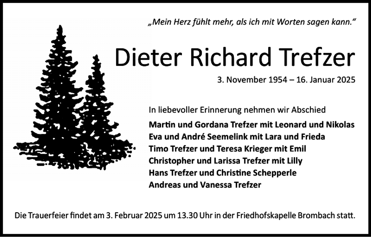 <p>„Mein Herz fühlt mehr, als ich mit Worten sagen kann.“</p><p>Dieter Richard Trefzer<br />3. November 1954 – 16. Januar 2025</p><p>In liebevoller Erinnerung nehmen wir Abschied<br />Martin und Gordana Trefzer mit Leonard und Nikolas<br />Eva und André Seemelink mit Lara und Frieda<br />Timo Trefzer und Teresa Krieger mit Emil<br />Christopher und Larissa Trefzer mit Lilly<br />Hans Trefzer und Christine Schepperle<br />Andreas und Vanessa Trefzer<br />Die Trauerfeier findet am 3. Februar 2025 um 13.30 Uhr in der Friedhofskapelle Brombach statt.</p>