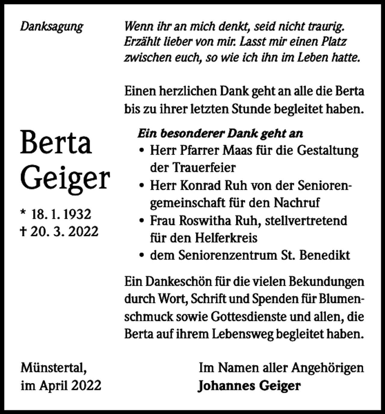 <p>Danksagung</p><p>Wenn ihr an mich denkt, seid nicht traurig.<br />Erzählt lieber von mir. Lasst mir einen Platz<br />zwischen euch, so wie ich ihn im Leben hatte.</p><p>Einen herzlichen Dank geht an alle die Berta<br />bis zu ihrer letzten Stunde begleitet haben.</p><p>Berta<br />Geiger<br />* 18. 1. 1932<br />† 20. 3. 2022</p><p>Ein besonderer Dank geht an</p><p>• Herr Pfarrer Maas für die Gestaltung<br />der Trauerfeier<br />• Herr Konrad Ruh von der Seniorengemeinschaft für den Nachruf<br />• Frau Roswitha Ruh, stellvertretend<br />für den Helferkreis<br />• dem Seniorenzentrum St. Benedikt<br />Ein Dankeschön für die vielen Bekundungen<br />durch Wort, Schrift und Spenden für Blumenschmuck sowie Gottesdienste und allen, die<br />Berta auf ihrem Lebensweg begleitet haben.</p><p>Münstertal,<br />im April 2022</p><p>Im Namen aller Angehörigen<br />Johannes Geiger</p>
