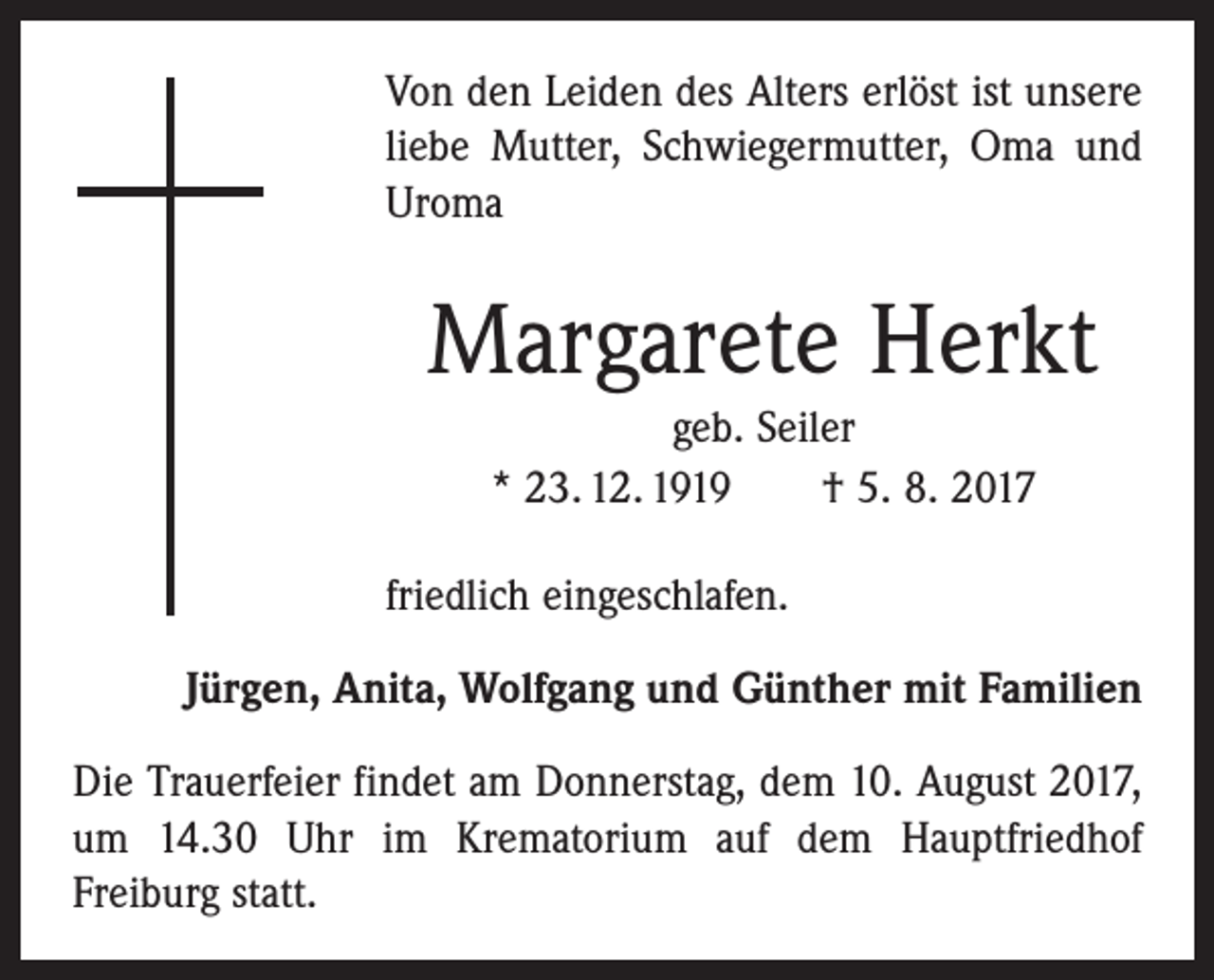 <p>Von den Leiden des Alters erlöst ist unsere<br />liebe Mutter, Schwiegermutter, Oma und<br />Uroma</p><p>Margarete Herkt<br />geb. Seiler<br />* 23. 12. 1919 † 5. 8. 2017<br />friedlich eingeschlafen.<br />Jürgen, Anita, Wolfgang und Günther mit Familien<br />Die Trauerfeier findet am Donnerstag, dem 10. August 2017,<br />um 14.30 Uhr im Krematorium auf dem Hauptfriedhof<br />­Freiburg statt.</p>