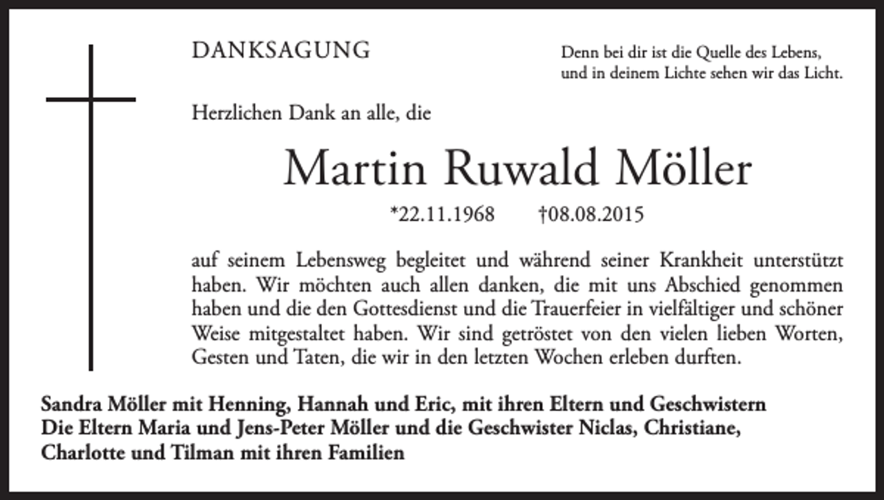 <p>DANKSAGUNG Denn bei dir ist die Quelle des Lebens,</p><p>und in deinem Lichte sehen wir das Licht.</p><p>Herzlichen Dank an alle, die</p><p>Martin Ruwald Möller<br />*22.11.1968 †08.08.2015</p><p>auf seinem Lebensweg begleitet und während seiner Krankheit unterstützt<br />haben. Wir möchten auch allen danken, die mit uns Abschied genommen<br />haben und die den Gottesdienst und die Trauerfeier in vielfältiger und schöner<br />Weise mitgestaltet haben. Wir sind getröstet von den vielen lieben Worten,<br />Gesten und Taten, die wir in den letzten Wochen erleben durften.<br />Sandra Möller mit Henning, Hannah und Eric, mit ihren Eltern und Geschwistern<br />Die Eltern Maria und Jens-Peter Möller und die Geschwister Niclas, Christiane,<br />Charlotte und Tilman mit ihren Familien</p>