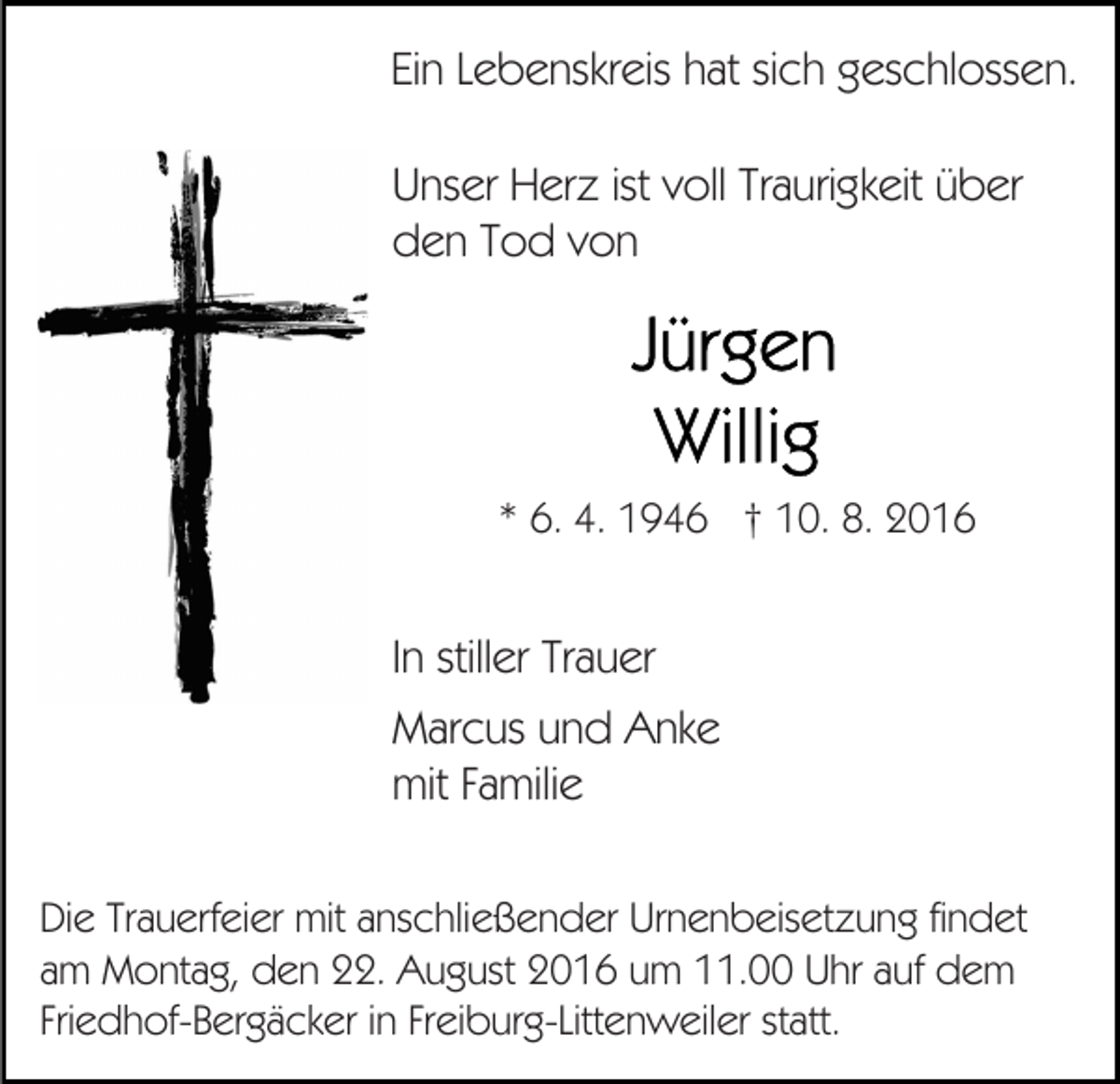<p>Ein Lebenskreis hat sich geschlossen.<br />Unser Herz ist voll Traurigkeit über<br />den Tod von</p><p>* 6. 4. 1946 † 10. 8. 2016</p><p>In stiller Trauer<br />Marcus und Anke<br />mit Familie<br />Die Trauerfeier mit anschließender Urnenbeisetzung findet<br />am Montag, den 22. August 2016 um 11.00 Uhr auf dem<br />Friedhof-Bergäcker in Freiburg-Littenweiler statt.</p>
