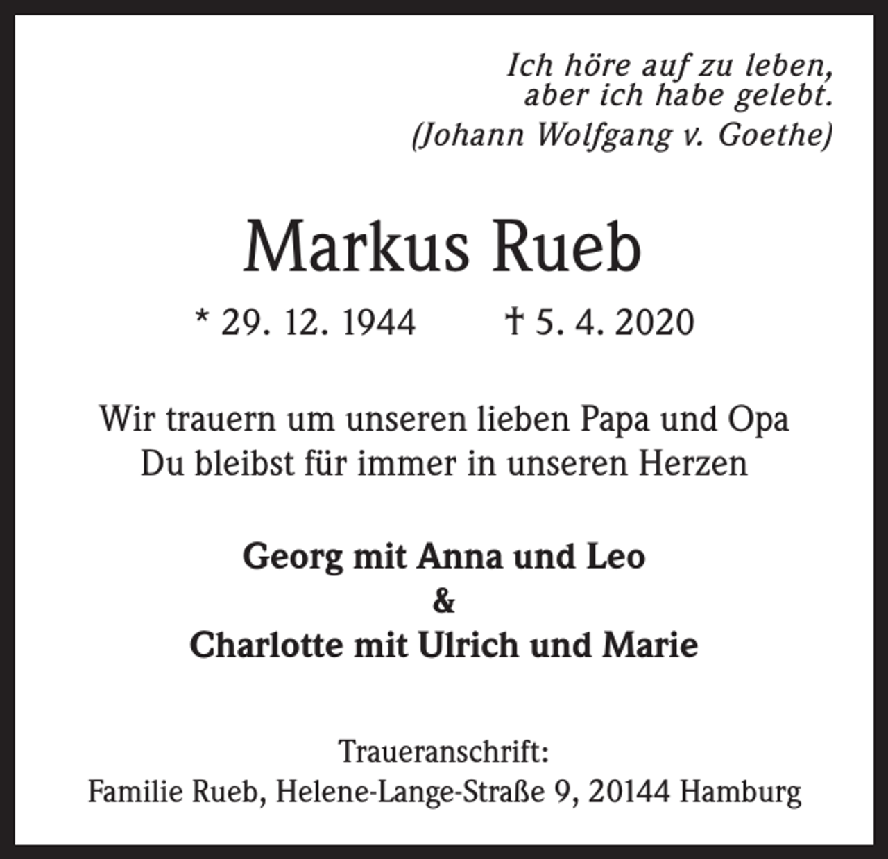 <p>Ich höre auf zu leben,<br />aber ich habe gelebt.<br />(Johann Wolfgang v. Goethe)</p><p>Markus Rueb<br />* 29. 12. 1944</p><p>† 5. 4. 2020</p><p>Wir trauern um unseren lieben Papa und Opa<br />Du bleibst für immer in unseren Herzen<br />Georg mit Anna und Leo<br />&amp;<br />Charlotte mit Ulrich und Marie<br />Traueranschrift:<br />Familie Rueb, Helene-Lange-Straße 9, 20144 Hamburg</p>