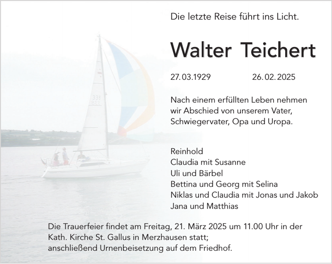 <p>Die letzte Reise führt ins Licht.</p><p>Walter Teichert<br />27.<br />03.1929 26.<br />02.<br />2025<br />Nach einem erfüllten Leben nehmen<br />wir Abschied von unserem Vater,<br />Schwiegervater, Opa und Uropa.<br />Reinhold<br />Claudia mit Susanne<br />Uli und Bärbel<br />Bettina und Georg mit Selina<br />Niklas und Claudia mit Jonas und Jakob<br />Jana und Matthias<br />Die Trauerfeier findet am Freitag, 21. März 2025 um 11.00 Uhr in der<br />Kath. Kirche St. Gallus in Merzhausen statt;<br />anschließend Urnenbeisetzung auf dem Friedhof.</p>