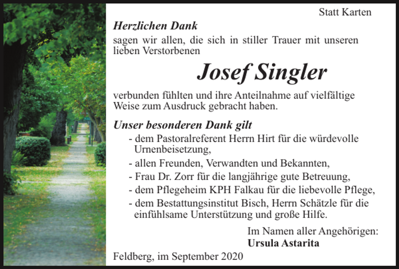 <p>Statt Karten</p><p>Herzlichen Dank<br />sagen wir allen, die sich in stiller Trauer mit unseren<br />lieben Verstorbenen</p><p>Josef Singler<br />verbunden fühlten und ihre Anteilnahme auf vielfältige<br />Weise zum Ausdruck gebracht haben.</p><p>Unser besonderen Dank gilt<br />- dem Pastoralreferent Herrn Hirt für die würdevolle<br />Urnenbeisetzung,<br />- allen Freunden, Verwandten und Bekannten,<br />- Frau Dr. Zorr für die langjährige gute Betreuung,<br />- dem Pflegeheim KPH Falkau für die liebevolle Pflege,<br />- dem Bestattungsinstitut Bisch, Herrn Schätzle für die<br />einfühlsame Unterstützung und große Hilfe.<br />Im Namen aller Angehörigen:<br />Ursula Astarita<br />Feldberg, im September 2020</p>