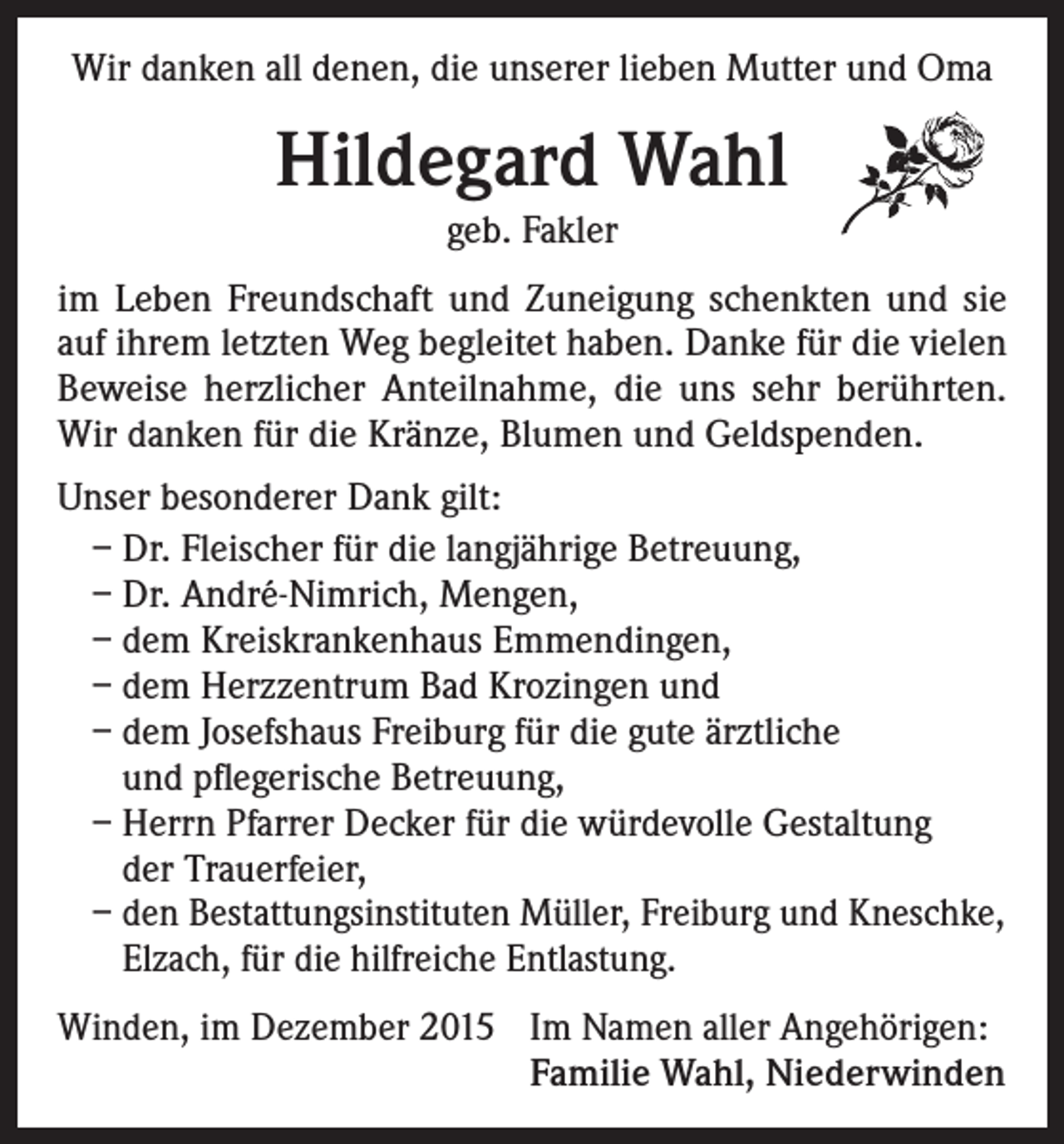 <p>Wir danken all denen, die unserer lieben Mutter und Oma</p><p>Hildegard Wahl<br />geb. Fakler<br />im Leben Freundschaft und Zuneigung schenkten und sie<br />auf ihrem letzten Weg begleitet haben. Danke für die vielen<br />Beweise herzlicher Anteilnahme, die uns sehr berührten.<br />Wir danken für die Kränze, Blumen und Geldspenden.<br />Unser besonderer Dank gilt:<br />– Dr. Fleischer für die langjährige Betreuung,<br />– Dr. André-Nimrich, Mengen,<br />– dem Kreiskrankenhaus Emmendingen,<br />– dem Herzzentrum Bad Krozingen und<br />– dem Josefshaus Freiburg für die gute ärztliche<br />und pflegerische Betreuung,<br />– Herrn Pfarrer Decker für die würdevolle Gestaltung<br />der Trauerfeier,<br />– den Bestattungsinstituten Müller, Freiburg und Kneschke,<br />Elzach, für die hilfreiche Entlastung.<br />Winden, im Dezember 2015 Im Namen aller Angehörigen:</p><p>Familie Wahl, Niederwinden</p>