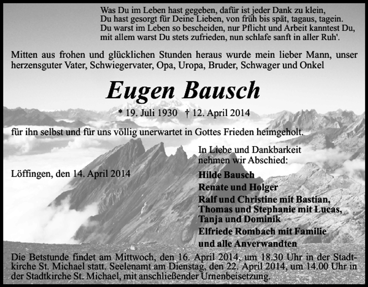 <p>Was Du im Leben hast gegeben, dafür ist jeder Dank zu klein,<br />Du hast gesorgt für Deine Lieben, von früh bis spät, tagaus, tagein.<br />Du warst im Leben so bescheiden, nur Pflicht und Arbeit kanntest Du,<br />mit allem warst Du stets zufrieden, nun schlafe sanft in aller Ruh'.</p><p>Mitten aus frohen und glücklichen Stunden heraus wurde mein lieber Mann, unser<br />herzensguter Vater, Schwiegervater, Opa, Uropa, Bruder, Schwager und Onkel</p><p>Eugen Bausch<br />* 19. Juli 1930 † 12. April 2014</p><p>für ihn selbst und für uns völlig unerwartet in Gottes Frieden heimgeholt.<br />In Liebe und Dankbarkeit<br />nehmen wir Abschied:<br />Löffingen, den 14. April 2014<br />Hilde Bausch<br />Renate und Holger<br />Ralf und Christine mit Bastian,<br />Thomas und Stephanie mit Lucas,<br />Tanja und Dominik<br />Elfriede Rombach mit Familie<br />und alle Anverwandten<br />Die Betstunde findet am Mittwoch, den 16. April 2014, um 18.30 Uhr in der Stadtkirche St. Michael statt. Seelenamt am Dienstag, den 22. April 2014, um 14.00 Uhr in<br />der Stadtkirche St. Michael, mit anschließender Urnenbeisetzung.</p>