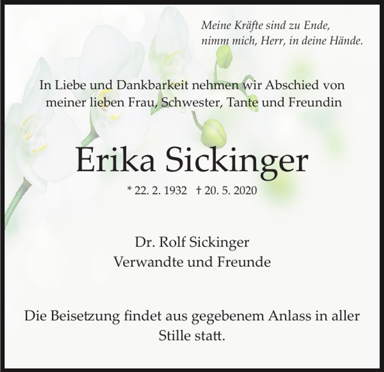 <p>Meine Kräfte sind zu Ende,<br />nimm mich, Herr, in deine Hände.</p><p>In Liebe und Dankbarkeit nehmen wir Abschied von<br />meiner lieben Frau, Schwester, Tante und Freundin</p><p>Erika Sickinger<br />* 22. 2. 1932 † 20. 5. 2020</p><p>Dr. Rolf Sickinger<br />Verwandte und Freunde</p><p>Die Beise�ung ﬁndet aus gegebenem Anlass in aller<br />Stille sta�.</p>
