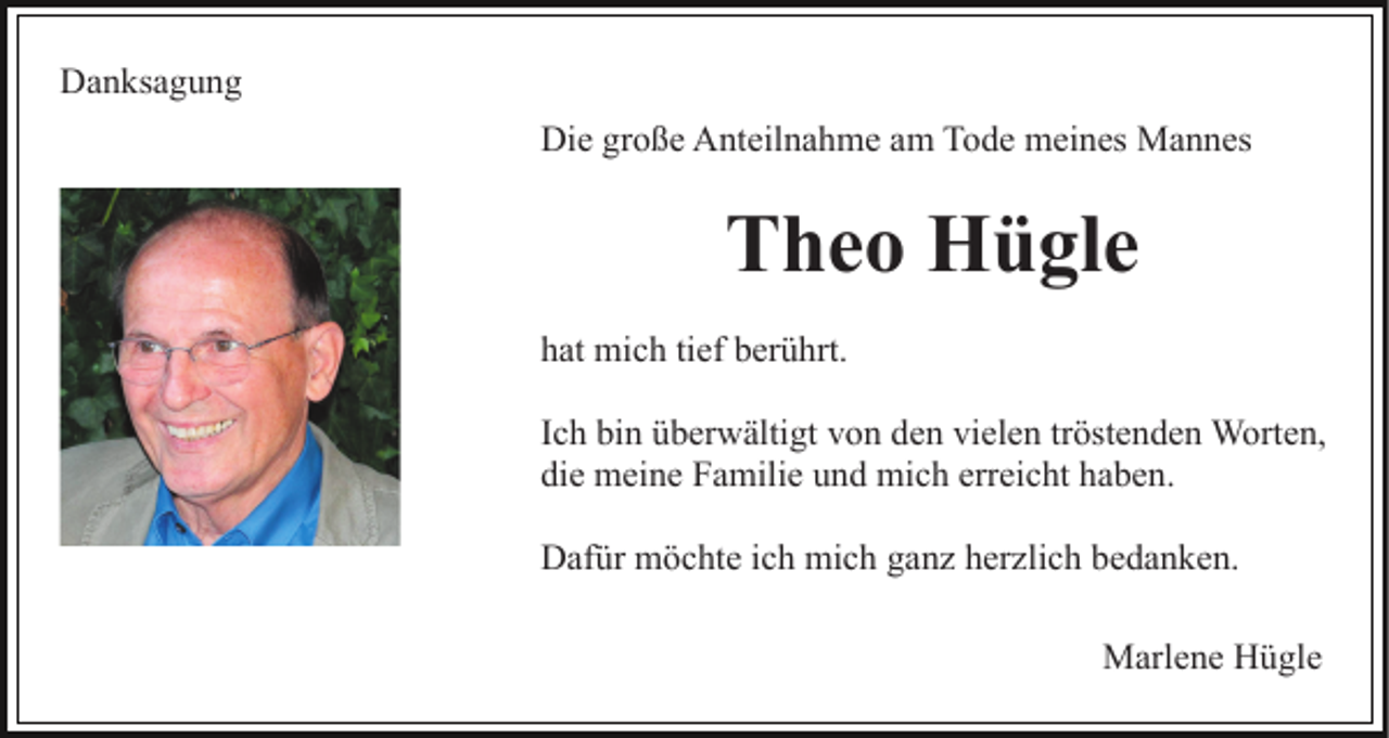 <p>Danksagung<br />Die große Anteilnahme am Tode meines Mannes</p><p>Theo Hügle<br />hat mich tief berührt.<br />Ich bin überwältigt von den vielen tröstenden Worten,<br />die meine Familie und mich erreicht haben.<br />Dafür möchte ich mich ganz herzlich bedanken.<br />Marlene Hügle</p>