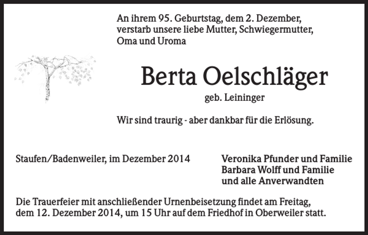 <p>An ihrem 95. Geburtstag, dem 2. Dezember,<br />verstarb unsere liebe Mutter, Schwiegermutter,<br />Oma und Uroma</p><p>Berta Oelschläger<br />geb. Leininger<br />Wir sind traurig - aber dankbar für die Erlösung.</p><p>Staufen/Badenweiler, im Dezember 2014</p><p>Veronika Pfunder und Familie<br />Barbara Wolff und Familie<br />und alle Anverwandten</p><p>Die Trauerfeier mit anschließender Urnenbeisetzung findet am Freitag,<br />dem 12. Dezember 2014, um 15 Uhr auf dem Friedhof in Oberweiler statt.</p>