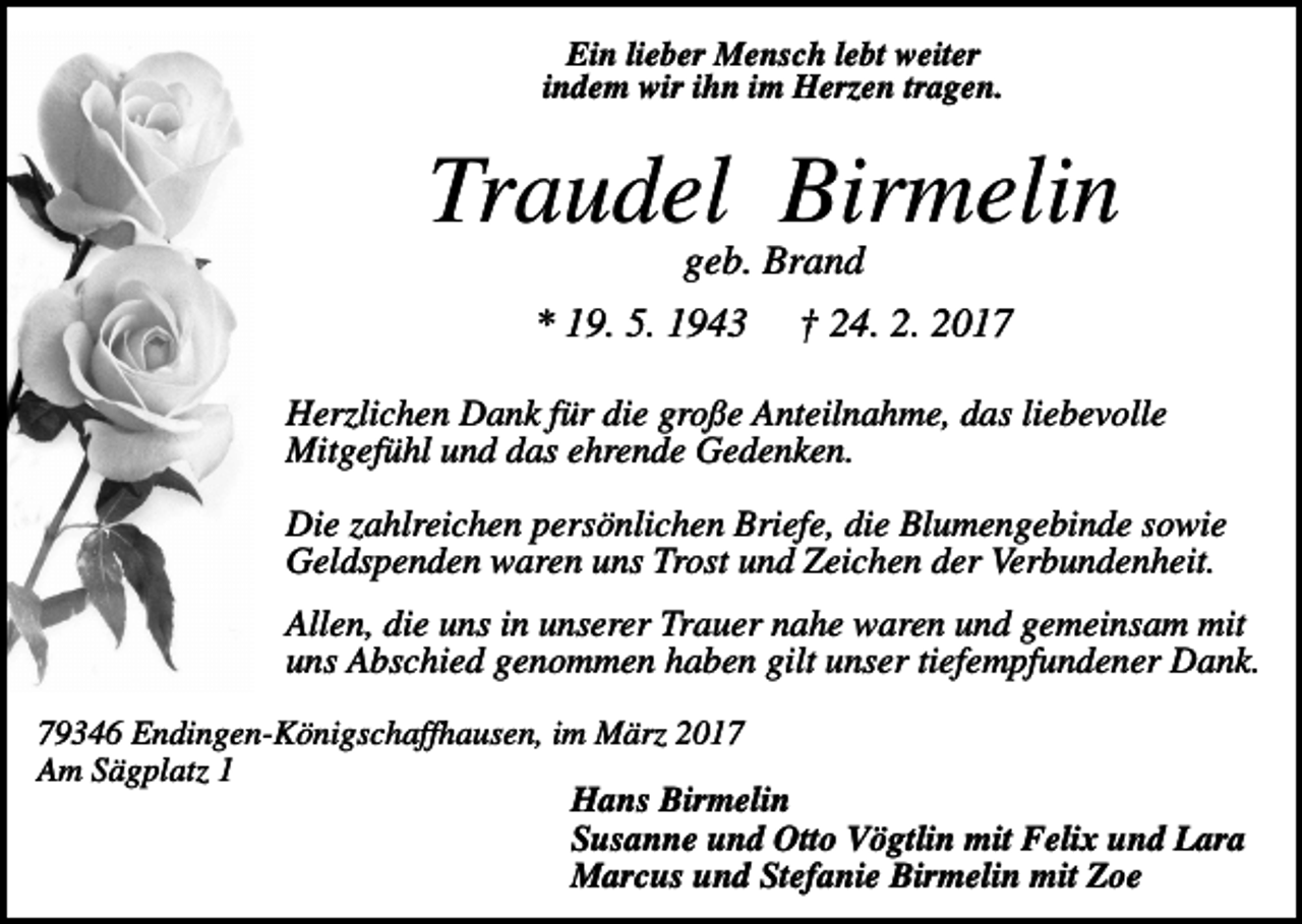 <p>Ein lieber Mensch lebt weiter<br />indem wir ihn im Herzen tragen.</p><p>Traudel Birmelin<br />geb. Brand<br />* 19. 5. 1943</p><p>† 24. 2. 2017</p><p>Herzlichen Dank für die große Anteilnahme, das liebevolle<br />Mitgefühl und das ehrende Gedenken.<br />Die zahlreichen persönlichen Briefe, die Blumengebinde sowie<br />Geldspenden waren uns Trost und Zeichen der Verbundenheit.<br />Allen, die uns in unserer Trauer nahe waren und gemeinsam mit<br />uns Abschied genommen haben gilt unser tiefempfundener Dank.<br />79346 Endingen-Königschaffhausen, im März 2017<br />Am Sägplatz 1<br />Hans Birmelin<br />Susanne und Otto Vögtlin mit Felix und Lara<br />Marcus und Stefanie Birmelin mit Zoe</p>