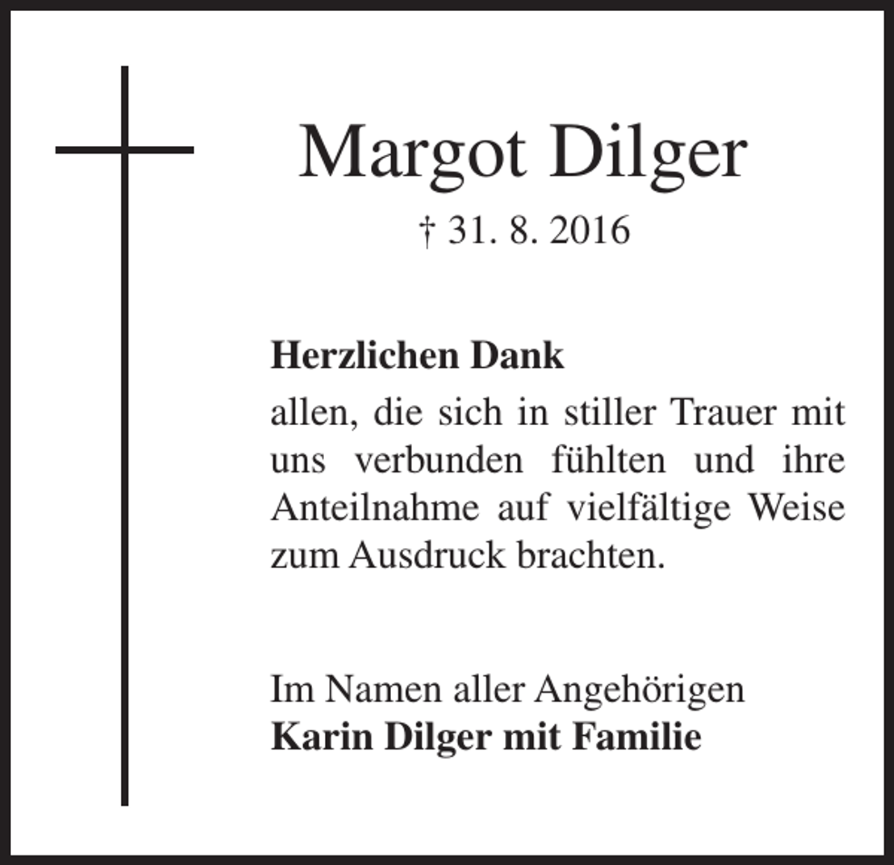 <p>Margot Dilger<br />† 31. 8. 2016<br />Herzlichen Dank<br />allen, die sich in stiller Trauer mit<br />uns verbunden fühlten und ihre<br />Anteilnahme auf vielfältige Weise<br />zum Ausdruck brachten.<br />Im Namen aller Angehörigen<br />Karin Dilger mit Familie</p>