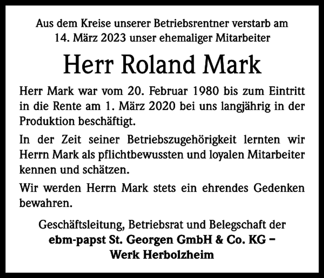<p>Aus dem Kreise unserer Betriebsrentner verstarb am<br />14. März 2023 unser ehemaliger Mitarbeiter</p><p>Herr Roland Mark<br />Herr Mark war vom 20. Februar 1980 bis zum Eintritt<br />in die Rente am 1. März 2020 bei uns langjährig in der<br />­Produktion beschäftigt.<br />In der Zeit seiner Betriebszugehörigkeit lernten wir<br />Herrn Mark als pflichtbewussten und loyalen Mitarbeiter<br />kennen und schätzen.<br />Wir werden Herrn Mark stets ein ehrendes Gedenken<br />bewahren.<br />Geschäftsleitung, Betriebsrat und Belegschaft der<br />ebm-papst St. Georgen GmbH &amp; Co. KG –<br />Werk Herbolzheim</p>