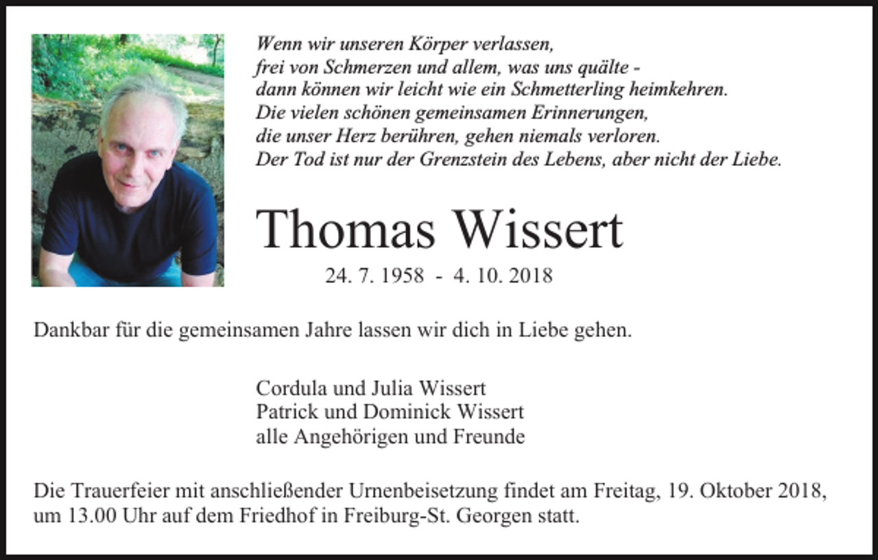 <p>Wenn wir unseren Körper verlassen,<br />frei von Schmerzen und allem, was uns quälte dann können wir leicht wie ein Schmetterling heimkehren.<br />Die vielen schönen gemeinsamen Erinnerungen,<br />die unser Herz berühren, gehen niemals verloren.<br />Der Tod ist nur der Grenzstein des Lebens, aber nicht der Liebe.</p><p>Thomas Wissert<br />24. 7. 1958 - 4. 10. 2018</p><p>Dankbar für die gemeinsamen Jahre lassen wir dich in Liebe gehen.<br />Cordula und Julia Wissert<br />Patrick und Dominick Wissert<br />alle Angehörigen und Freunde<br />Die Trauerfeier mit anschließender Urnenbeisetzung findet am Freitag, 19. Oktober 2018,<br />um 13.00 Uhr auf dem Friedhof in Freiburg-St. Georgen statt.</p>