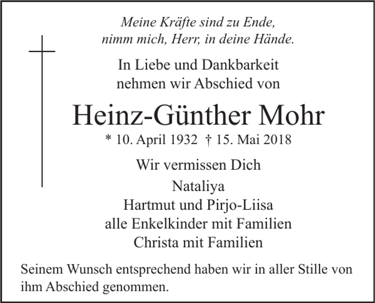 <p>MMeine<br />ei n e Kr<br />Kräfte<br />äft e sisind<br />n d z zu<br />u EEnde,<br />n d e,<br />ni<br />nimm<br />m m mich,<br />mi c h, Herr,<br />H err, iin<br />n ddeine<br />ei n e Hände.<br />H ä n d e.</p><p>IInn Liebe<br />Li e b e und<br />u n d Dankbarkeit<br />D a n k b ar k eit<br />nnehmen<br />e h m e n wir<br />wir Abschied<br />A bs c hi e d vvon<br />on</p><p>HHeinz-Günther<br />ei n z- G ü nt h er Mohr<br />M o hr<br />** 110.<br />0. April<br />A pril 11932<br />9 3 2 †† 115.<br />5. Mai<br />M ai 22</p><p>Wirv er<br />Wir<br />vermissen<br />miss e n DiDich<br />ch<br />N at ali y a<br />Nataliya<br />Hartmut<br />Pirjo-Liisa<br />H art m ut uund<br />n d Pirj<br />o- Liis a<br />allee Enkelkinder<br />all<br />E n k el ki n d er mit<br />mit Familien<br />F a mili e n<br />CChrista<br />hrist a mit<br />mit FFamilien<br />a mili e n<br />S ei n e m Wunsch<br />Seinem<br />W u ns c h eentsprechend<br />nts pr e c h e n d hhaben<br />a b e n wir<br />wir iin<br />n all<br />aller<br />er Still<br />Stille<br />e vvon<br />on<br />iihm<br />h m Abschied<br />A bs c hi e d genommen.<br />g e n o m m e n.</p>