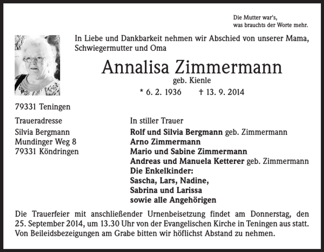 <p>Die Mutter war‘s,<br />was brauchts der Worte mehr.</p><p>In Liebe und Dankbarkeit nehmen wir Abschied von unserer Mama,<br />Schwiegermutter und Oma</p><p>Annalisa geb.<br />Zimmermann<br />Kienle<br />* 6. 2. 1936 † 13. 9. 2014<br />79331 Teningen<br />Traueradresse<br />In stiller Trauer<br />Silvia Bergmann<br />Rolf und Silvia Bergmann geb. Zimmermann<br />Mundinger Weg 8<br />Arno Zimmermann<br />79331 Köndringen Mario und Sabine Zimmermann<br />Andreas und Manuela Ketterer geb. Zimmermann<br />Die Enkelkinder:<br />Sascha, Lars, Nadine,<br />Sabrina und Larissa<br />sowie alle Angehörigen<br />Die Trauerfeier mit anschließender Urnenbeisetzung findet am Donnerstag, den<br />25. September 2014, um 13.30 Uhr von der Evangelischen Kirche in Teningen aus statt.<br />Von Beileidsbezeigungen am Grabe bitten wir höflichst Abstand zu nehmen.</p>