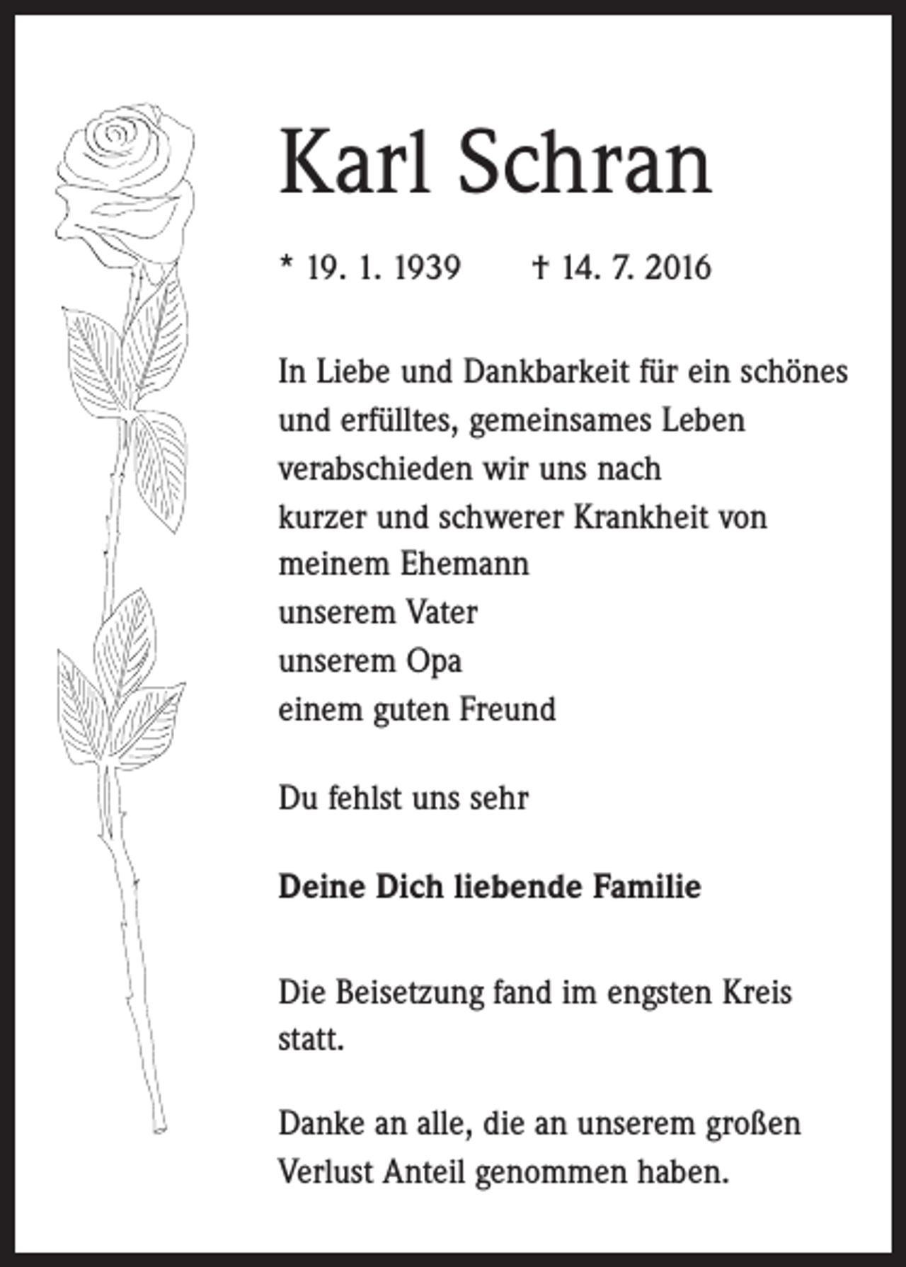 <p>Karl Schran<br />* 19. 1. 1939 † 14. 7. 2016<br />In Liebe und Dankbarkeit für ein schönes<br />und erfülltes, gemeinsames Leben<br />verabschieden wir uns nach<br />kurzer und schwerer Krankheit von<br />meinem Ehemann<br />unserem Vater<br />unserem Opa<br />einem guten Freund<br />Du fehlst uns sehr<br />Deine Dich liebende Familie<br />Die Beisetzung fand im engsten Kreis<br />statt.<br />Danke an alle, die an unserem großen<br />Verlust Anteil genommen haben.</p>