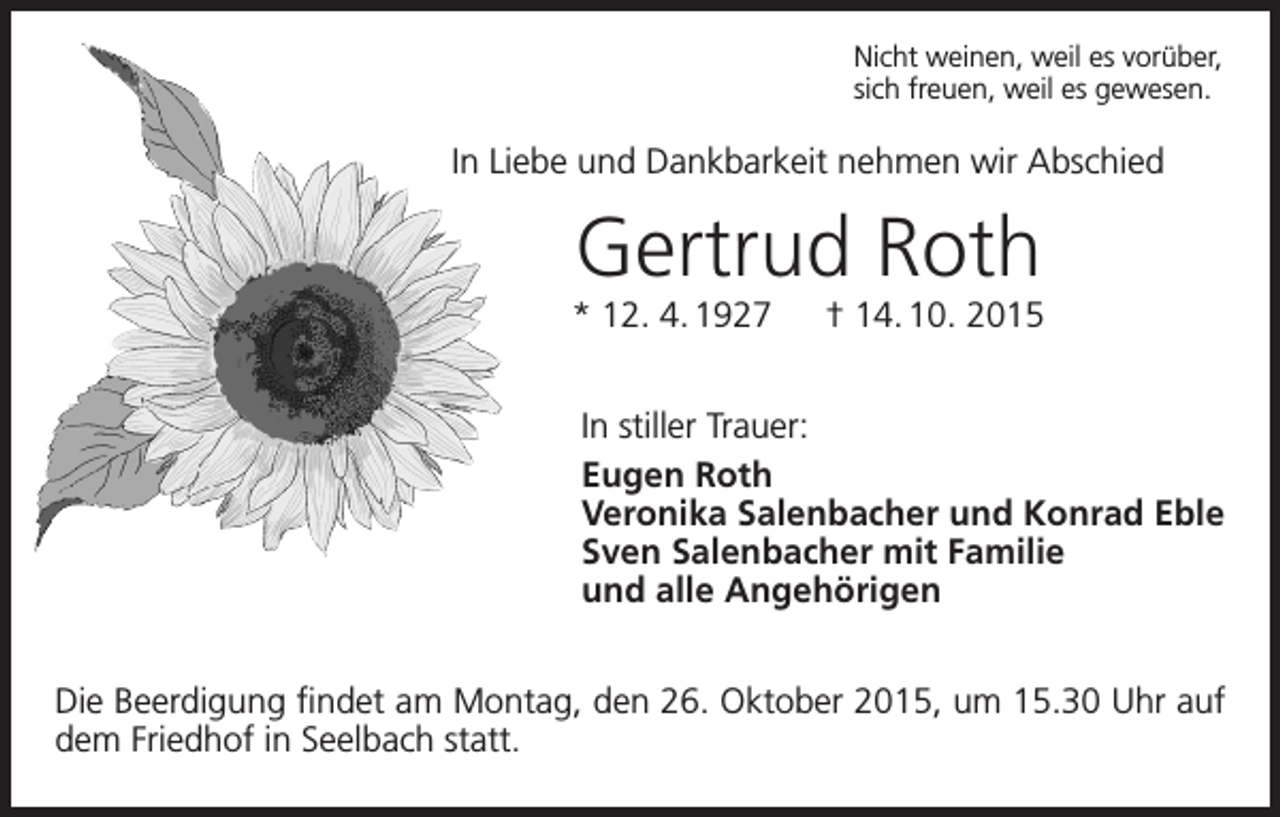 <p>Nicht weinen, weil es vorüber,<br />sich freuen, weil es gewesen.</p><p>In Liebe und Dankbarkeit nehmen wir Abschied</p><p>Gertrud Roth<br />* 12. 4. 1927 † 14. 10. 2015<br />In stiller Trauer:<br />Eugen Roth<br />Veronika Salenbacher und Konrad Eble<br />Sven Salenbacher mit Familie<br />und alle Angehörigen<br />Die Beerdigung findet am Montag, den 26. Oktober 2015, um 15.30 Uhr auf<br />dem Friedhof in Seelbach statt.</p>