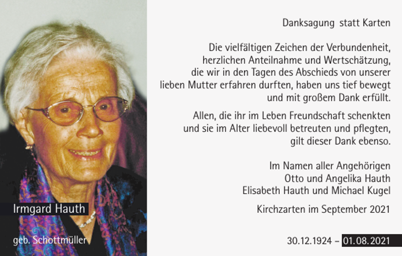 <p>Danksagung statt Karten<br />Die vielfältigen Zeichen der Verbundenheit,<br />herzlichen Anteilnahme und Wertschätzung,<br />die wir in den Tagen des Abschieds von unserer<br />lieben Mutter erfahren durften, haben uns tief bewegt<br />und mit großem Dank erfüllt.<br />Allen, die ihr im Leben Freundschaft schenkten<br />und sie im Alter liebevoll betreuten und pflegten,<br />gilt dieser Dank ebenso.<br />Im Namen aller Angehörigen<br />Otto und Angelika Hauth<br />Elisabeth Hauth und Michael Kugel</p><p>Irmgard Hauth</p><p>Kirchzarten im September 2021</p><p>geb. Schottmüller</p><p>30.12.1924 – 01. 08. 2021</p>