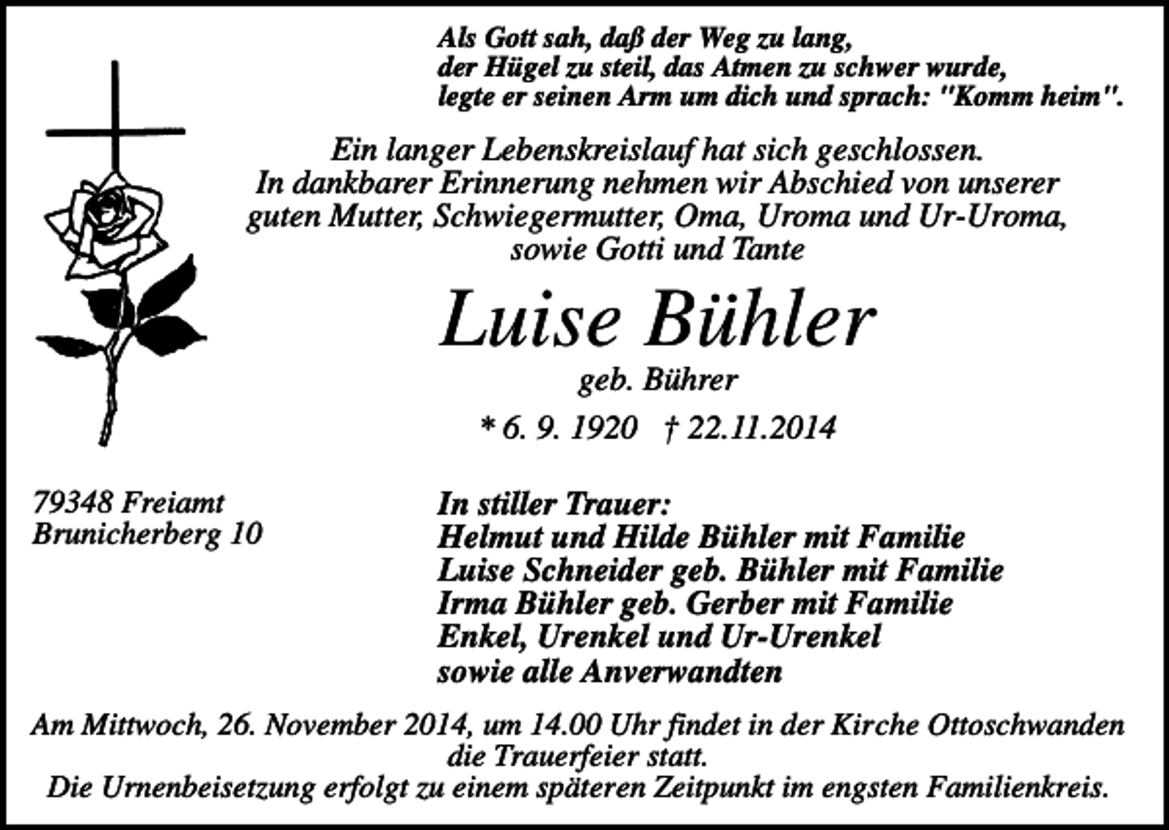 <p>Als Gott sah, daß der Weg zu lang,<br />der Hügel zu steil, das Atmen zu schwer wurde,<br />legte er seinen Arm um dich und sprach: "Komm heim".</p><p>Ein langer Lebenskreislauf hat sich geschlossen.<br />In dankbarer Erinnerung nehmen wir Abschied von unserer<br />guten Mutter, Schwiegermutter, Oma, Uroma und Ur-Uroma,<br />sowie Gotti und Tante</p><p>Luise Bühler<br />geb. Bührer<br />* 6. 9. 1920 † 22.11.2014<br />79348 Freiamt<br />Brunicherberg 10</p><p>In stiller Trauer:<br />Helmut und Hilde Bühler mit Familie<br />Luise Schneider geb. Bühler mit Familie<br />Irma Bühler geb. Gerber mit Familie<br />Enkel, Urenkel und Ur-Urenkel<br />sowie alle Anverwandten</p><p>Am Mittwoch, 26. November 2014, um 14.00 Uhr findet in der Kirche Ottoschwanden<br />die Trauerfeier statt.<br />Die Urnenbeisetzung erfolgt zu einem späteren Zeitpunkt im engsten Familienkreis.</p>