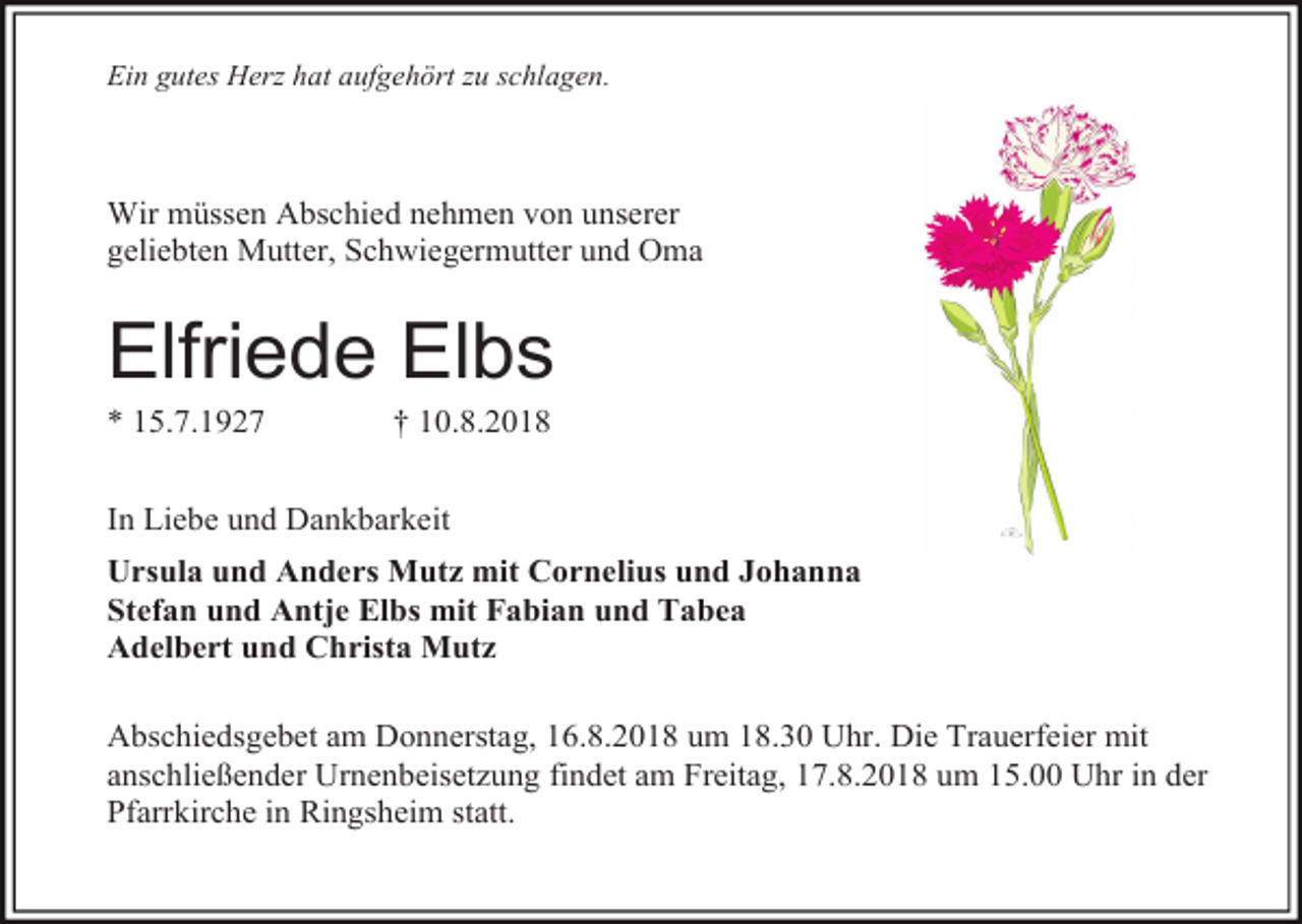 <p>Ein gutes Herz hat aufgehört zu schlagen.</p><p>Wir müssen Abschied nehmen von unserer<br />geliebten Mutter, Schwiegermutter und Oma</p><p>Elfriede Elbs<br />* 15.7.1927</p><p>† 10.8.2018</p><p>In Liebe und Dankbarkeit<br />Ursula und Anders Mutz mit Cornelius und Johanna<br />Stefan und Antje Elbs mit Fabian und Tabea<br />Adelbert und Christa Mutz<br />Abschiedsgebet am Donnerstag, 16.8.2018 um 18.30 Uhr. Die Trauerfeier mit<br />anschließender Urnenbeisetzung findet am Freitag, 17.8.2018 um 15.00 Uhr in der<br />Pfarrkirche in Ringsheim statt.</p>