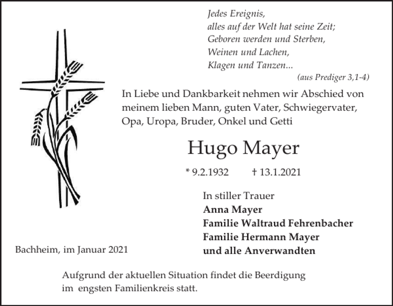 <p>Jedes Ereignis,<br />alles auf der Welt hat seine Zeit;<br />Geboren werden und Sterben,<br />Weinen und Lachen,<br />Klagen und Tanzen...<br />(aus Prediger 3,1-4)</p><p>In Liebe und Dankbarkeit nehmen wir Abschied von<br />meinem lieben Mann, guten Vater, Schwiegervater,<br />Opa, Uropa, Bruder, Onkel und Getti</p><p>Hugo Mayer<br />* 9.2.1932</p><p>Bachheim, im Januar 2021</p><p>† 13.1.2021</p><p>In stiller Trauer<br />Anna Mayer<br />Familie Waltraud Fehrenbacher<br />Familie Hermann Mayer<br />und alle Anverwandten</p><p>Aufgrund der aktuellen Situation findet die Beerdigung<br />im engsten Familienkreis statt.</p>