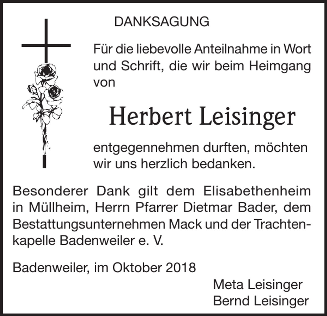<p>DANKSAGUNG<br />Für die liebevolle Anteilnahme in Wort<br />und Schrift, die wir beim Heimgang<br />von</p><p>Herbert Leisinger<br />entgegennehmen durften, möchten<br />wir uns herzlich bedanken.<br />Besonderer Dank gilt dem Elisabethenheim<br />in Müllheim, Herrn Pfarrer Dietmar Bader, dem<br />Bestattungsunternehmen Mack und der Trachtenkapelle Badenweiler e. V.<br />Badenweiler, im Oktober 2018<br />Meta Leisinger<br />Bernd Leisinger</p>