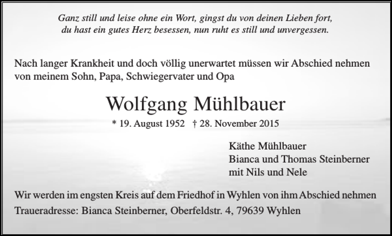 <p>Ganz still und leise ohne ein Wort, gingst du von deinen Lieben fort,<br />du hast ein gutes Herz besessen, nun ruht es still und unvergessen.</p><p>Nach langer Krankheit und doch völlig unerwartet müssen wir Abschied nehmen<br />von meinem Sohn, Papa, Schwiegervater und Opa</p><p>Wolfgang Mühlbauer<br />* 19. August 1952 † 28. November 2015</p><p>Käthe Mühlbauer<br />Bianca und Thomas Steinberner<br />mit Nils und Nele<br />Wir werden im engsten Kreis auf dem Friedhof in Wyhlen von ihm Abschied nehmen<br />Traueradresse: Bianca Steinberner, Oberfeldstr. 4, 79639 Wyhlen</p>