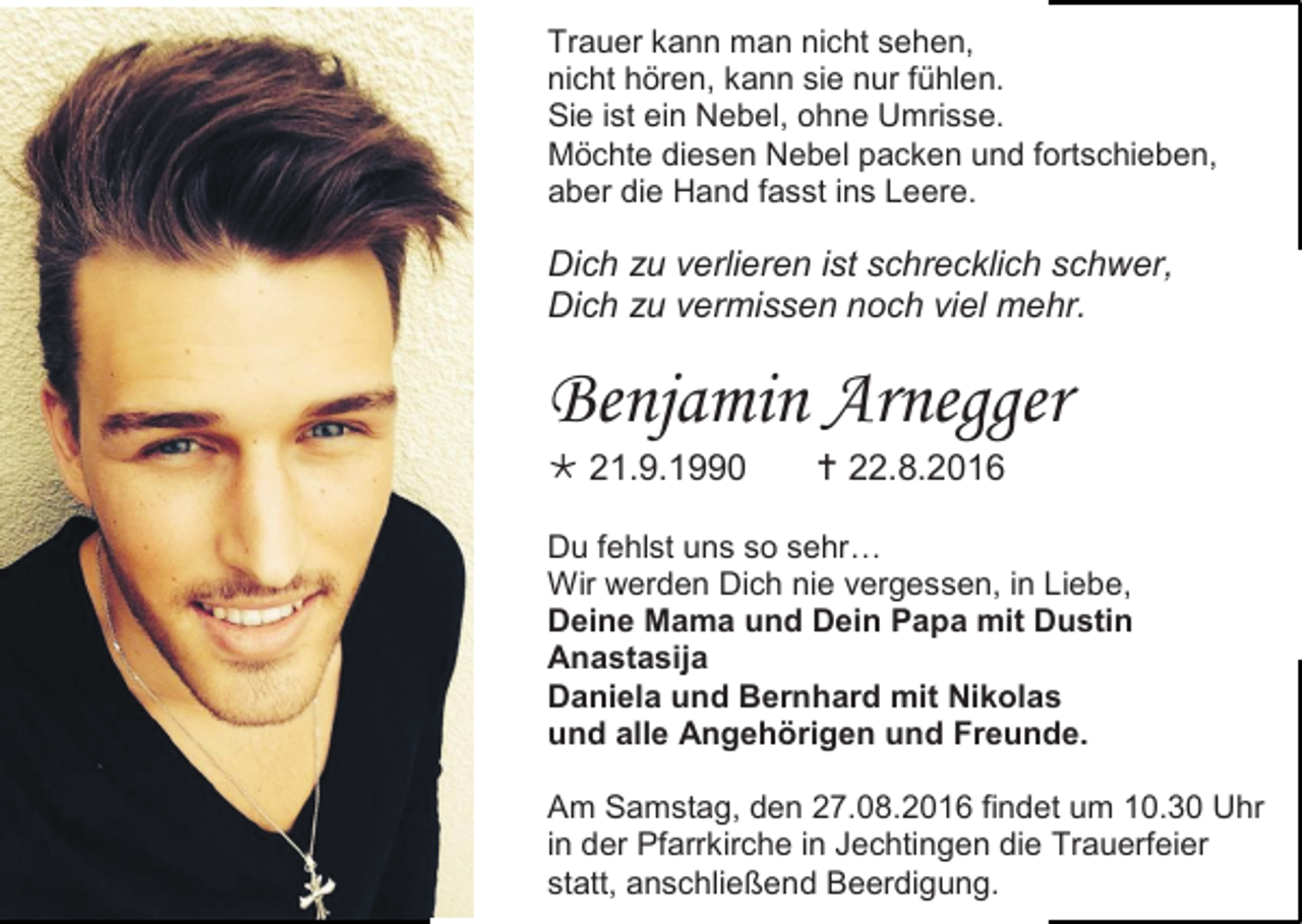 <p>Trauer kann man nicht sehen,<br />nicht hören, kann sie nur fühlen.<br />Sie ist ein Nebel, ohne Umrisse.<br />Möchte diesen Nebel packen und fortschieben,<br />aber die Hand fasst ins Leere.</p><p>Dich zu verlieren ist schrecklich schwer,<br />Dich zu vermissen noch viel mehr.</p><p>Benjamin Arnegger<br /> 21.9.1990</p><p> 22.8.2016</p><p>Du fehlst uns so sehr…<br />Wir werden Dich nie vergessen, in Liebe,<br />Deine Mama und Dein Papa mit Dustin<br />Anastasija<br />Daniela und Bernhard mit Nikolas<br />und alle Angehörigen und Freunde.<br />Am Samstag, den 27.08.2016 findet um 10.30 Uhr<br />in der Pfarrkirche in Jechtingen die Trauerfeier<br />statt, anschließend Beerdigung.</p>