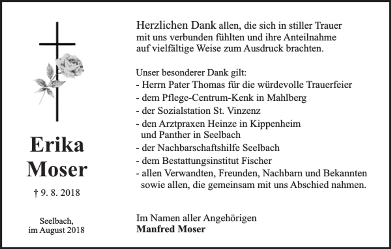 <p>Herzlichen Dank allen, die sich in stiller Trauer<br />mit uns verbunden fühlten und ihre Anteilnahme<br />auf vielfältige Weise zum Ausdruck brachten.</p><p>Unser besonderer Dank gilt:</p><p>Erika<br />Moser<br />† 9. 8. 2018<br />Seelbach,<br />im August 2018</p><p>- Herrn Pater Thomas für die würdevolle Trauerfeier<br />- dem Pflege-Centrum-Kenk in Mahlberg<br />- der Sozialstation St. Vinzenz<br />- den Arztpraxen Heinze in Kippenheim<br />und Panther in Seelbach<br />- der Nachbarschaftshilfe Seelbach<br />- dem Bestattungsinstitut Fischer<br />- allen Verwandten, Freunden, Nachbarn und Bekannten<br />sowie allen, die gemeinsam mit uns Abschied nahmen.<br />Im Namen aller Angehörigen<br />Manfred Moser</p>