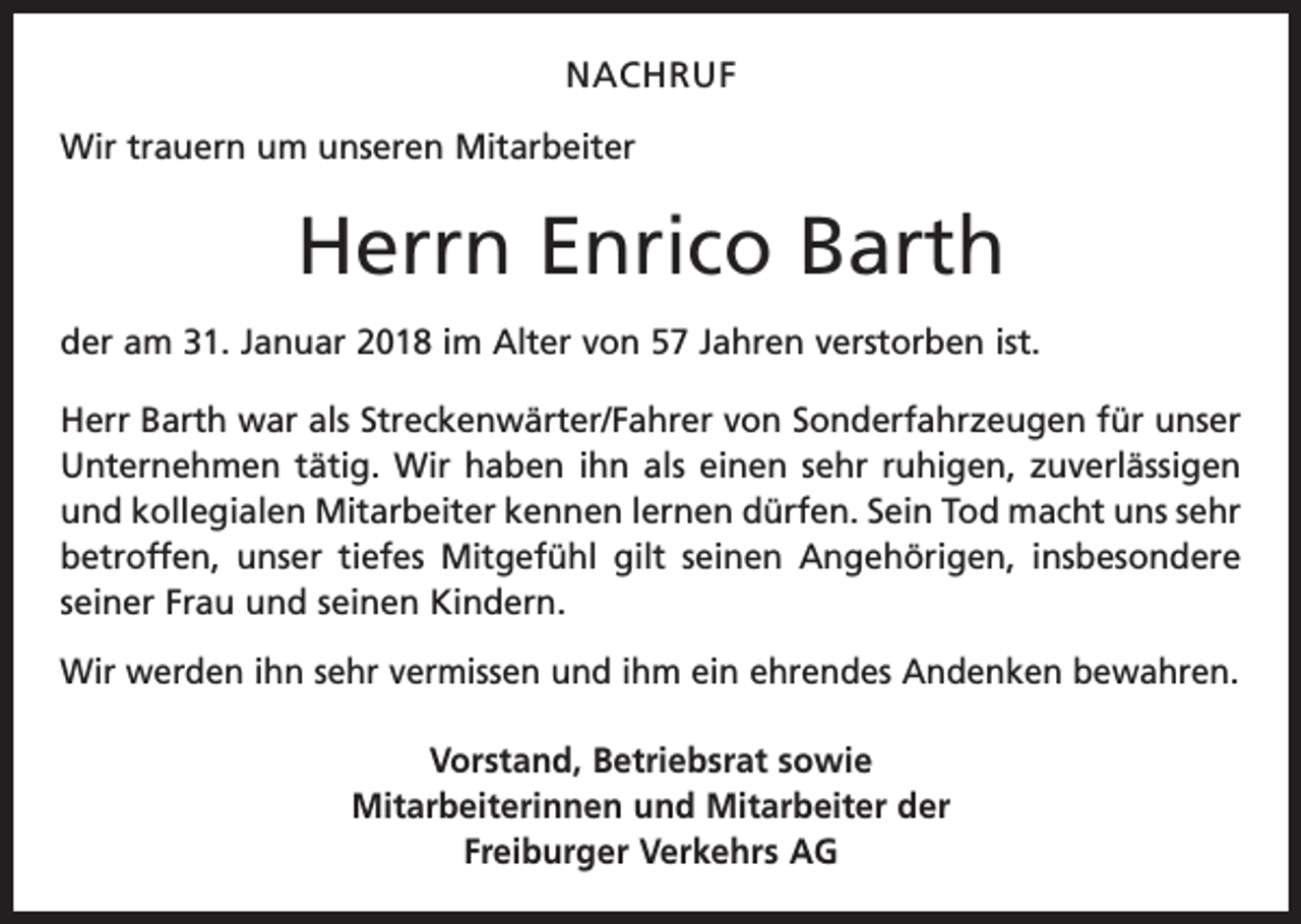 <p>NACHRUF<br />Wir trauern um unseren Mitarbeiter</p><p>Herrn Enrico Barth<br />der am 31. Januar 2018 im Alter von 57 Jahren verstorben ist.<br />Herr Barth war als Streckenwärter/Fahrer von Sonderfahrzeugen für unser<br />Unternehmen tätig. Wir haben ihn als einen sehr ruhigen, zuver­lässigen<br />und kollegialen Mitarbeiter kennen lernen dürfen. Sein Tod macht uns sehr<br />betroffen, unser tiefes Mitgefühl gilt seinen Angehörigen, ­insbesondere<br />seiner Frau und seinen Kindern.<br />Wir werden ihn sehr vermissen und ihm ein ehrendes Andenken bewahren.<br />Vorstand, Betriebsrat sowie<br />Mitarbeiterinnen und Mitarbeiter der<br />Freiburger Verkehrs AG</p>