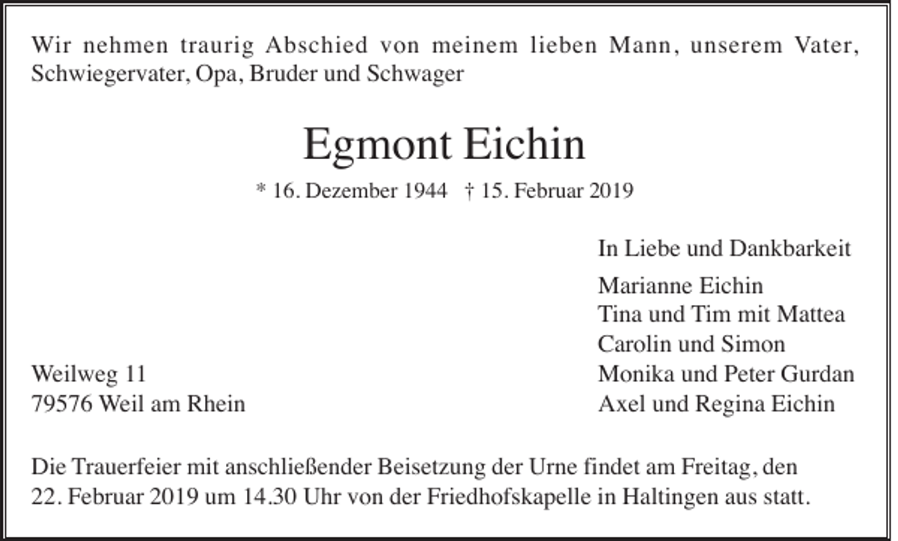<p>Wir nehmen traurig Abschied von meinem lieben Mann, unserem Vater,<br />Schwiegervater, Opa, Bruder und Schwager</p><p>Egmont Eichin<br />* 16. Dezember 1944 † 15. Februar 2019</p><p>Weilweg 11<br />79576 Weil am Rhein</p><p>In Liebe und Dankbarkeit<br />Marianne Eichin<br />Tina und Tim mit Mattea<br />Carolin und Simon<br />Monika und Peter Gurdan<br />Axel und Regina Eichin</p><p>Die Trauerfeier mit anschließender Beisetzung der Urne findet am Freitag, den<br />22. Februar 2019 um 14.30 Uhr von der Friedhofskapelle in Haltingen aus statt.</p>