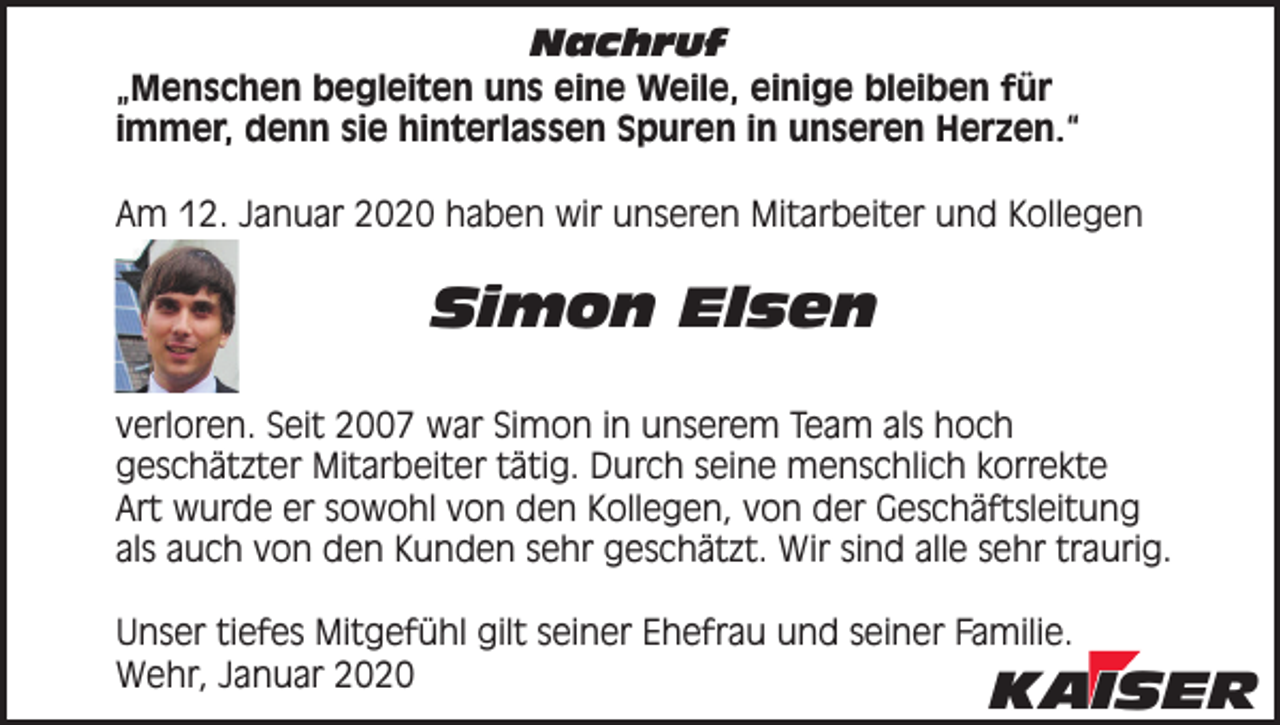 <p>Nachruf<br />„Menschen begleiten uns eine Weile, einige bleiben für<br />immer, denn sie hinterlassen Spuren in unseren Herzen.“<br />Am 12. Januar 2020 haben wir unseren Mitarbeiter und Kollegen</p><p>Simon Elsen<br />verloren. Seit 2007 war Simon in unserem Team als hoch<br />geschätzter Mitarbeiter tätig. Durch seine menschlich korrekte<br />Art wurde er sowohl von den Kollegen, von der Geschäftsleitung<br />als auch von den Kunden sehr geschätzt. Wir sind alle sehr traurig.<br />Unser tiefes Mitgefühl gilt seiner Ehefrau und seiner Familie.<br />Wehr, Januar 2020</p><p>KAISER</p>
