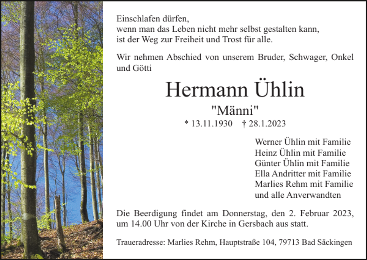 <p>Einschlafen dürfen,<br />wenn man das Leben nicht mehr selbst gestalten kann,<br />ist der Weg zur Freiheit und Trost für alle.<br />Wir nehmen Abschied von unserem Bruder, Schwager, Onkel<br />und Götti</p><p>Hermann Ühlin<br />"Männi"<br />* 13.11.1930</p><p>† 28.1.2023<br />Werner Ühlin mit Familie<br />Heinz Ühlin mit Familie<br />Günter Ühlin mit Familie<br />Ella Andritter mit Familie<br />Marlies Rehm mit Familie<br />und alle Anverwandten</p><p>Die Beerdigung findet am Donnerstag, den 2. Februar 2023,<br />um 14.00 Uhr von der Kirche in Gersbach aus statt.<br />Traueradresse: Marlies Rehm, Hauptstraße 104, 79713 Bad Säckingen</p>