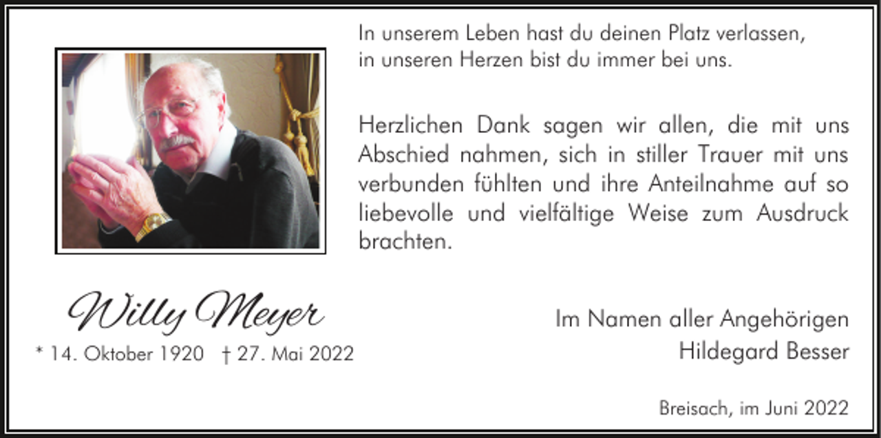 <p>In unserem Leben hast du deinen Platz verlassen,<br />in unseren Herzen bist du immer bei uns.</p><p>Herzlichen Dank sagen wir allen, die mit uns<br />Abschied nahmen, sich in stiller Trauer mit uns<br />verbunden fühlten und ihre Anteilnahme auf so<br />liebevolle und vielfältige Weise zum Ausdruck<br />brachten.</p><p>Willy Meyer</p><p>* 14. Oktober 1920 † 27. Mai 2022</p><p>Im Namen aller Angehörigen<br />Hildegard Besser<br />Breisach, im Juni 2022</p>